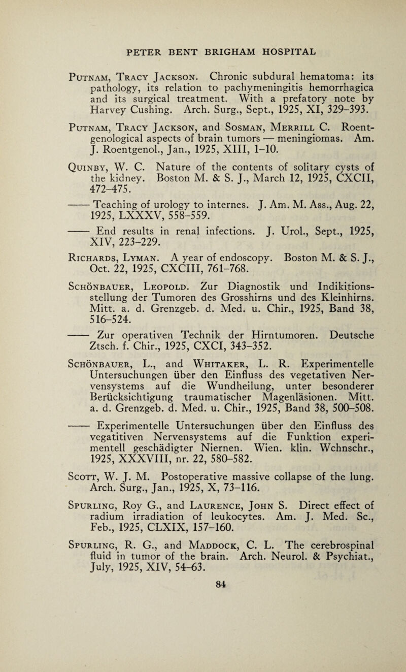 Putnam, Tracy Jackson. Chronic subdural hematoma: its pathology, its relation to pachymeningitis hemorrhagica and its surgical treatment. With a prefatory note by Harvey Cushing. Arch. Surg., Sept., 1925, XI, 329-393. Putnam, Tracy Jackson, and Sosman, Merrill C. Roent¬ genological aspects of brain tumors — meningiomas. Am. J. Roentgenol., Jan., 1925, XIII, 1-10. Quinby, W. C. Nature of the contents of solitary cysts of the kidney. Boston M. & S. J., March 12, 1925, CXCII, 472-475. -Teaching of urology to internes. J. Am. M. Ass., Aug. 22, 1925, LXXXV, 558-559. - End results in renal infections. J. Urol., Sept., 1925, XIV, 223-229. Richards, Lyman. A year of endoscopy. Boston M. & S. J., Oct. 22, 1925, CXCIII, 761-768. Schonbauer, Leopold. Zur Diagnostik und Indikitions- stellung der Tumoren des Grosshirns und des Kleinhirns. Mitt. a. d. Grenzgeb. d. Med. u. Chir., 1925, Band 38, 516-524. - Zur operativen Technik der Hirntumoren. Deutsche Ztsch. f. Chir., 1925, CXCI, 343-352. Schonbauer, L., and Whitaker, L. R. Experimentelle Untersuchungen liber den Einfluss des vegetativen Ner- vensystems auf die Wundheilung, unter besonderer Beriicksichtigung traumatischer Magenlasionen. Mitt, a. d. Grenzgeb. d. Med. u. Chir., 1925, Band 38, 500-508. - Experimentelle Untersuchungen liber den Einfluss des vegatitiven Nervensystems auf die Funktion experi- mentell geschadigter Niernen. Wien. klin. Wchnschr., 1925, XXXVIII, nr. 22, 580-582. Scott, W. J. M. Postoperative massive collapse of the lung. Arch. Surg., Jan., 1925, X, 73-116. Spurling, Roy G., and Laurence, John S. Direct effect of radium irradiation of leukocytes. Am. J. Med. Sc., Feb., 1925, CLXIX, 157-160. Spurling, R. G., and Maddock, C. L. The cerebrospinal fluid in tumor of the brain. Arch. Neurol. & Psychiat., July, 1925, XIV, 54-63.