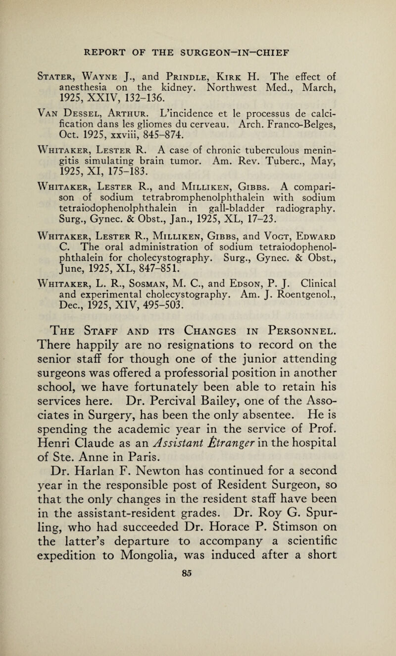 Stater, Wayne J., and Prindle, Kirk H. The effect of anesthesia on the kidney. Northwest Med., March, 1925, XXIV, 132-136. Van Dessel, Arthur. L’incidence et le processus de calci¬ fication dans les gliomes du cerveau. Arch. Franco-Beiges, Oct. 1925, xxviii, 845-874. Whitaker, Lester R. A case of chronic tuberculous menin¬ gitis simulating brain tumor. Am. Rev. Tuberc., May, 1925, XI, 175-183. Whitaker, Lester R., and Milliken, Gibbs. A compari¬ son of sodium tetrabromphenolphthalein with sodium tetraiodophenolphthalein in gall-bladder radiography. Surg., Gynec. & Obst., Jan., 1925, XL, 17-23. Whitaker, Lester R., Milliken, Gibbs, and Vogt, Edward C. The oral administration of sodium tetraiodophenol¬ phthalein for cholecystography. Surg., Gynec. & Obst., June, 1925, XL, 847-851. Whitaker, L. R., Sosman, M. C., and Edson, P. J. Clinical and experimental cholecystography. Am. J. Roentgenol., Dec., 1925, XIV, 495-503. The Staff and its Changes in Personnel. There happily are no resignations to record on the senior staff for though one of the junior attending surgeons was offered a professorial position in another school, we have fortunately been able to retain his services here. Dr. Percival Bailey, one of the Asso¬ ciates in Surgery, has been the only absentee. He is spending the academic year in the service of Prof. Henri Claude as an Assistant Stranger in the hospital of Ste. Anne in Paris. Dr. Harlan F. Newton has continued for a second year in the responsible post of Resident Surgeon, so that the only changes in the resident staff have been in the assistant-resident grades. Dr. Roy G. Spur- ling, who had succeeded Dr. Horace P. Stimson on the latter’s departure to accompany a scientific expedition to Mongolia, was induced after a short