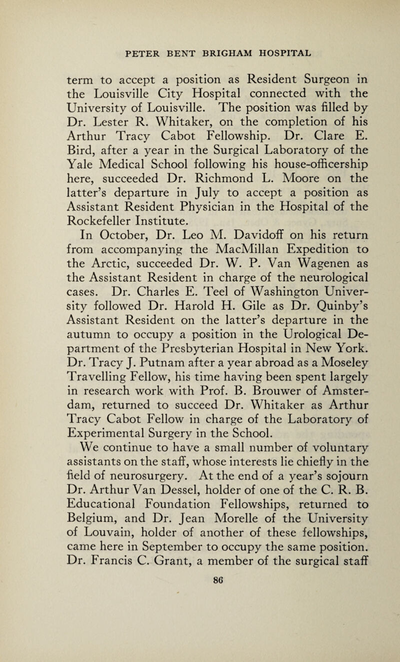 term to accept a position as Resident Surgeon in the Louisville City Hospital connected with the University of Louisville. The position was filled by Dr. Lester R. Whitaker, on the completion of his Arthur Tracy Cabot Fellowship. Dr. Clare E. Bird, after a year in the Surgical Laboratory of the Yale Medical School following his house-officers hip here, succeeded Dr. Richmond L. Moore on the latter’s departure in July to accept a position as Assistant Resident Physician in the Hospital of the Rockefeller Institute. In October, Dr. Leo M. Davidoff on his return from accompanying the MacMillan Expedition to the Arctic, succeeded Dr. W. P. Van Wagenen as the Assistant Resident in charge of the neurological cases. Dr. Charles E. Teel of Washington Univer¬ sity followed Dr. Harold H. Gile as Dr. Quinby’s Assistant Resident on the latter’s departure in the autumn to occupy a position in the Urological De¬ partment of the Presbyterian Hospital in New York. Dr. Tracy J. Putnam after a year abroad as a Moseley Travelling Fellow, his time having been spent largely in research work with Prof. B. Brouwer of Amster¬ dam, returned to succeed Dr. Whitaker as Arthur Tracy Cabot Fellow in charge of the Laboratory of Experimental Surgery in the School. We continue to have a small number of voluntary assistants on the staff, whose interests lie chiefly in the field of neurosurgery. At the end of a year’s sojourn Dr. Arthur Van Dessel, holder of one of the C. R. B. Educational Foundation Fellowships, returned to Belgium, and Dr. Jean Morelle of the University of Louvain, holder of another of these fellowships, came here in September to occupy the same position. Dr. Francis C. Grant, a member of the surgical staff