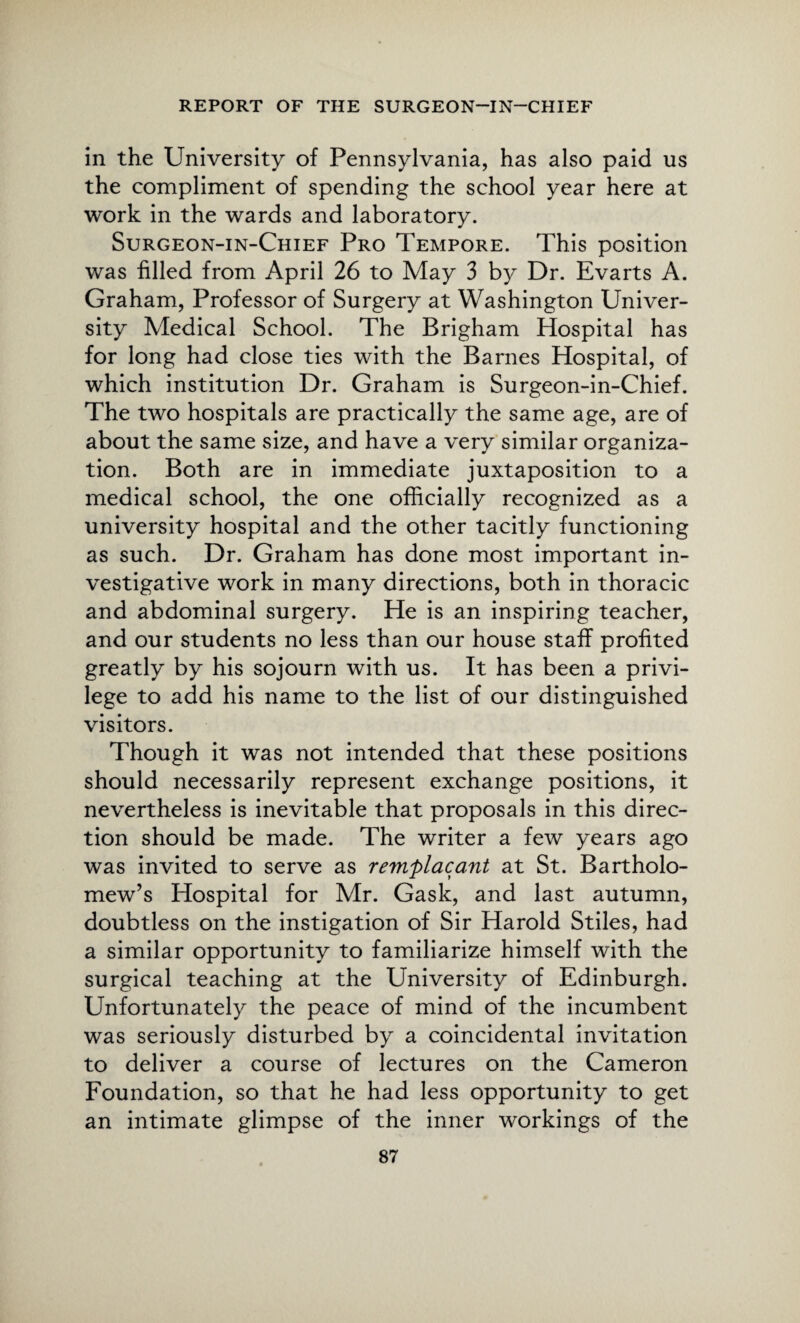 in the University of Pennsylvania, has also paid us the compliment of spending the school year here at work in the wards and laboratory. Surgeon-in-Chief Pro Tempore. This position was filled from April 26 to May 3 by Dr. Evarts A. Graham, Professor of Surgery at Washington Univer¬ sity Medical School. The Brigham Hospital has for long had close ties with the Barnes Hospital, of which institution Dr. Graham is Surgeon-in-Chief. The two hospitals are practically the same age, are of about the same size, and have a very similar organiza¬ tion. Both are in immediate juxtaposition to a medical school, the one officially recognized as a university hospital and the other tacitly functioning as such. Dr. Graham has done most important in¬ vestigative work in many directions, both in thoracic and abdominal surgery. He is an inspiring teacher, and our students no less than our house staff profited greatly by his sojourn with us. It has been a privi¬ lege to add his name to the list of our distinguished visitors. Though it was not intended that these positions should necessarily represent exchange positions, it nevertheless is inevitable that proposals in this direc¬ tion should be made. The writer a few years ago was invited to serve as remplacant at St. Bartholo¬ mew’s Hospital for Mr. Gask, and last autumn, doubtless on the instigation of Sir Harold Stiles, had a similar opportunity to familiarize himself with the surgical teaching at the University of Edinburgh. Unfortunately the peace of mind of the incumbent was seriously disturbed by a coincidental invitation to deliver a course of lectures on the Cameron Foundation, so that he had less opportunity to get an intimate glimpse of the inner workings of the