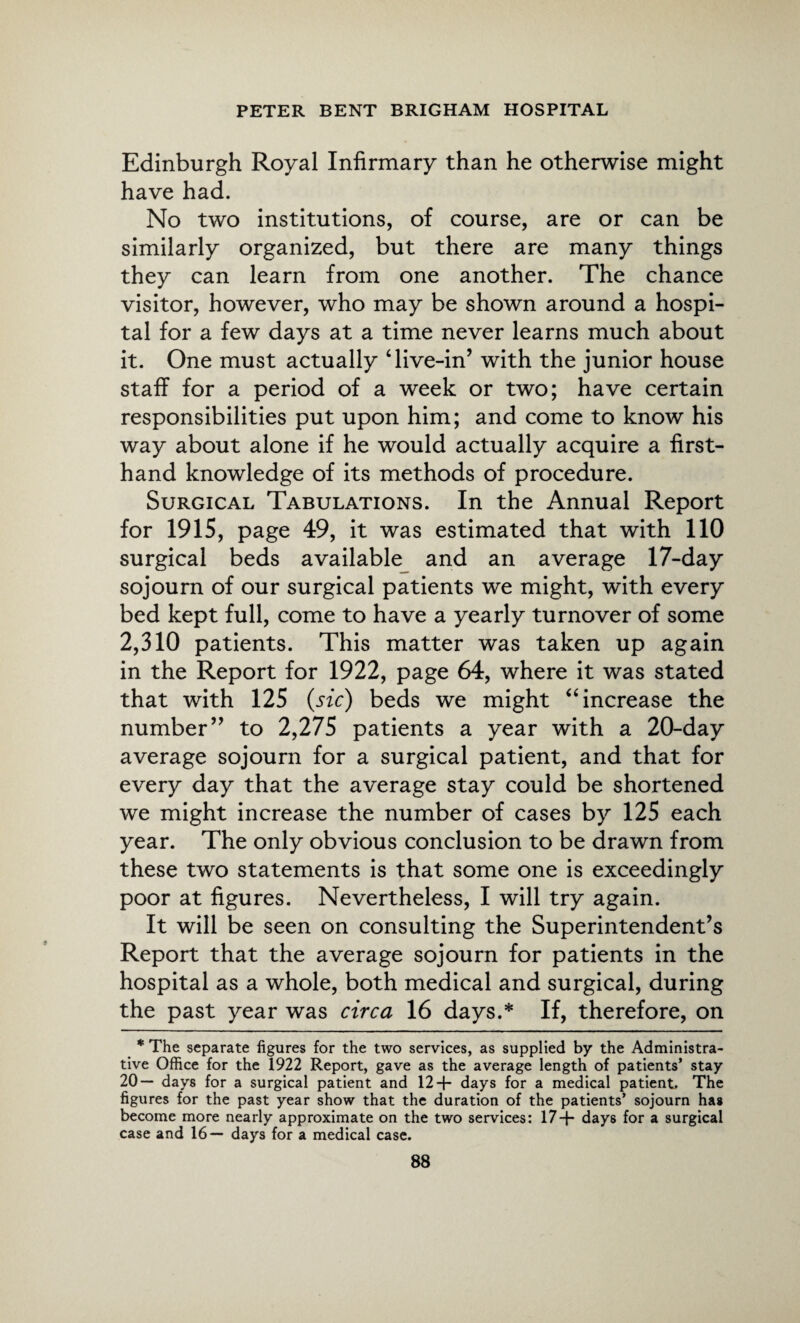 Edinburgh Royal Infirmary than he otherwise might have had. No two institutions, of course, are or can be similarly organized, but there are many things they can learn from one another. The chance visitor, however, who may be shown around a hospi¬ tal for a few days at a time never learns much about it. One must actually ‘live-in’ with the junior house staff for a period of a week or two; have certain responsibilities put upon him; and come to know his way about alone if he would actually acquire a first¬ hand knowledge of its methods of procedure. Surgical Tabulations. In the Annual Report for 1915, page 49, it was estimated that with 110 surgical beds available and an average 17-day sojourn of our surgical patients we might, with every bed kept full, come to have a yearly turnover of some 2,310 patients. This matter was taken up again in the Report for 1922, page 64, where it was stated that with 125 (sic) beds we might “increase the number” to 2,275 patients a year with a 20-day average sojourn for a surgical patient, and that for every day that the average stay could be shortened we might increase the number of cases by 125 each year. The only obvious conclusion to be drawn from these two statements is that some one is exceedingly poor at figures. Nevertheless, I will try again. It will be seen on consulting the Superintendent’s Report that the average sojourn for patients in the hospital as a whole, both medical and surgical, during the past year was circa 16 days.* If, therefore, on * The separate figures for the two services, as supplied by the Administra¬ tive Office for the 1922 Report, gave as the average length of patients’ stay 20— days for a surgical patient and 12 -f- days for a medical patient. The figures for the past year show that the duration of the patients’ sojourn has become more nearly approximate on the two services: 17+ days for a surgical case and 16— days for a medical case.