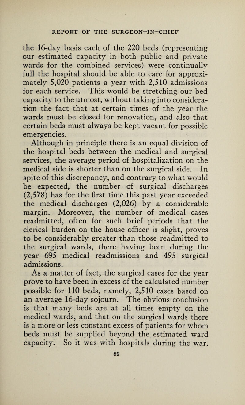 the 16-day basis each of the 220 beds (representing our estimated capacity in both public and private wards for the combined services) were continually full the hospital should be able to care for approxi¬ mately 5,020 patients a year with 2,510 admissions for each service. This would be stretching our bed capacity to the utmost, without taking into considera¬ tion the fact that at certain times of the year the wards must be closed for renovation, and also that certain beds must always be kept vacant for possible emergencies. Although in principle there is an equal division of the hospital beds between the medical and surgical services, the average period of hospitalization on the medical side is shorter than on the surgical side. In spite of this discrepancy, and contrary to what would be expected, the number of surgical discharges (2,578) has for the first time this past year exceeded the medical discharges (2,026) by a considerable margin. Moreover, the number of medical cases readmitted, often for such brief periods that the clerical burden on the house officer is slight, proves to be considerably greater than those readmitted to the surgical wards, there having been during the year 695 medical readmissions and 495 surgical admissions. As a matter of fact, the surgical cases for the year prove to have been in excess of the calculated number possible for 110 beds, namely, 2,510 cases based on an average 16-day sojourn. The obvious conclusion is that many beds are at all times empty on the medical wards, and that on the surgical wards there is a more or less constant excess of patients for whom beds must be supplied beyond the estimated ward capacity. So it was with hospitals during the war.