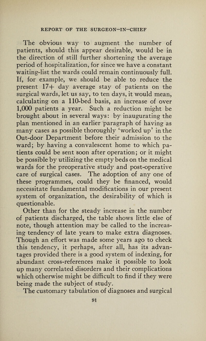 The obvious way to augment the number of patients, should this appear desirable, would be in the direction of still further shortening the average period of hospitalization, for since we have a constant waiting-list the wards could remain continuously full. If, for example, we should be able to reduce the present 17+ day average stay of patients on the surgical wards, let us say, to ten days, it would mean, calculating on a 110-bed basis, an increase of over 1,000 patients a year. Such a reduction might be brought about in several ways: by inaugurating the plan mentioned in an earlier paragraph of having as many cases as possible thoroughly ‘worked up’ in the Out-door Department before their admission to the ward; by having a convalescent home to which pa¬ tients could be sent soon after operation; or it might be possible by utilizing the empty beds on the medical wards for the preoperative study and post-operative care of surgical cases. The adoption of any one of these programmes, could they be financed, would necessitate fundamental modifications in our present system of organization, the desirability of which is questionable. Other than for the steady increase in the number of patients discharged, the table shows little else of note, though attention may be called to the increas¬ ing tendency of late years to make extra diagnoses. Though an effort was made some years ago to check this tendency, it perhaps, after all, has its advan¬ tages provided there is a good system of indexing, for abundant cross-references make it possible to look up many correlated disorders and their complications which otherwise might be difficult to find if they were being made the subject of study. The customary tabulation of diagnoses and surgical