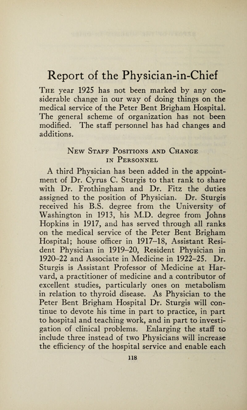 Report of the Physician-in-Chief The year 1925 has not been marked by any con¬ siderable change in our way of doing things on the medical service of the Peter Bent Brigham Hospital. The general scheme of organization has not been modified. The staff personnel has had changes and additions. New Staff Positions and Change in Personnel A third Physician has been added in the appoint¬ ment of Dr. Cyrus C. Sturgis to that rank to share with Dr. Frothingham and Dr. Fitz the duties assigned to the position of Physician. Dr. Sturgis received his B.S. degree from the University of Washington in 1913, his M.D. degree from Johns Hopkins in 1917, and has served through all ranks on the medical service of the Peter Bent Brigham Hospital; house officer in 1917-18, Assistant Resi¬ dent Physician in 1919-20, Resident Physician in 1920-22 and Associate in Medicine in 1922-25. Dr. Sturgis is Assistant Professor of Medicine at Har¬ vard, a practitioner of medicine and a contributor of excellent studies, particularly ones on metabolism in relation to thyroid disease. As Physician to the Peter Bent Brigham Hospital Dr. Sturgis will con¬ tinue to devote his time in part to practice, in part to hospital and teaching work, and in part to investi¬ gation of clinical problems. Enlarging the staff to include three instead of two Physicians will increase the efficiency of the hospital service and enable each