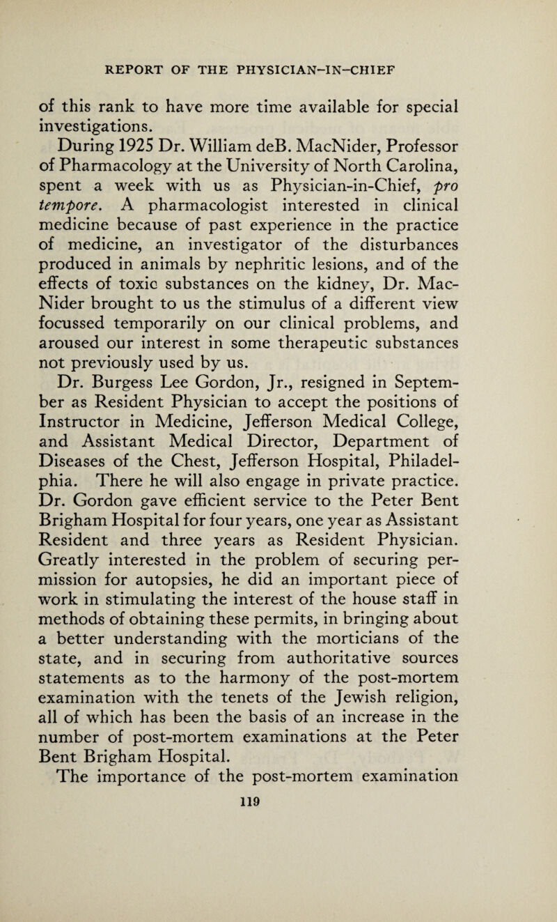 of this rank to have more time available for special investigations. During 1925 Dr. William deB. MacNider, Professor of Pharmacology at the University of North Carolina, spent a week with us as Physician-in-Chief, pro tempore. A pharmacologist interested in clinical medicine because of past experience in the practice of medicine, an investigator of the disturbances produced in animals by nephritic lesions, and of the effects of toxic substances on the kidney, Dr. Mac- Nider brought to us the stimulus of a different view focussed temporarily on our clinical problems, and aroused our interest in some therapeutic substances not previously used by us. Dr. Burgess Lee Gordon, Jr., resigned in Septem¬ ber as Resident Physician to accept the positions of Instructor in Medicine, Jefferson Medical College, and Assistant Medical Director, Department of Diseases of the Chest, Jefferson Hospital, Philadel¬ phia. There he will also engage in private practice. Dr. Gordon gave efficient service to the Peter Bent Brigham Hospital for four years, one year as Assistant Resident and three years as Resident Physician. Greatly interested in the problem of securing per¬ mission for autopsies, he did an important piece of work in stimulating the interest of the house staff in methods of obtaining these permits, in bringing about a better understanding with the morticians of the state, and in securing from authoritative sources statements as to the harmony of the post-mortem examination with the tenets of the Jewish religion, all of which has been the basis of an increase in the number of post-mortem examinations at the Peter Bent Brigham Hospital. The importance of the post-mortem examination