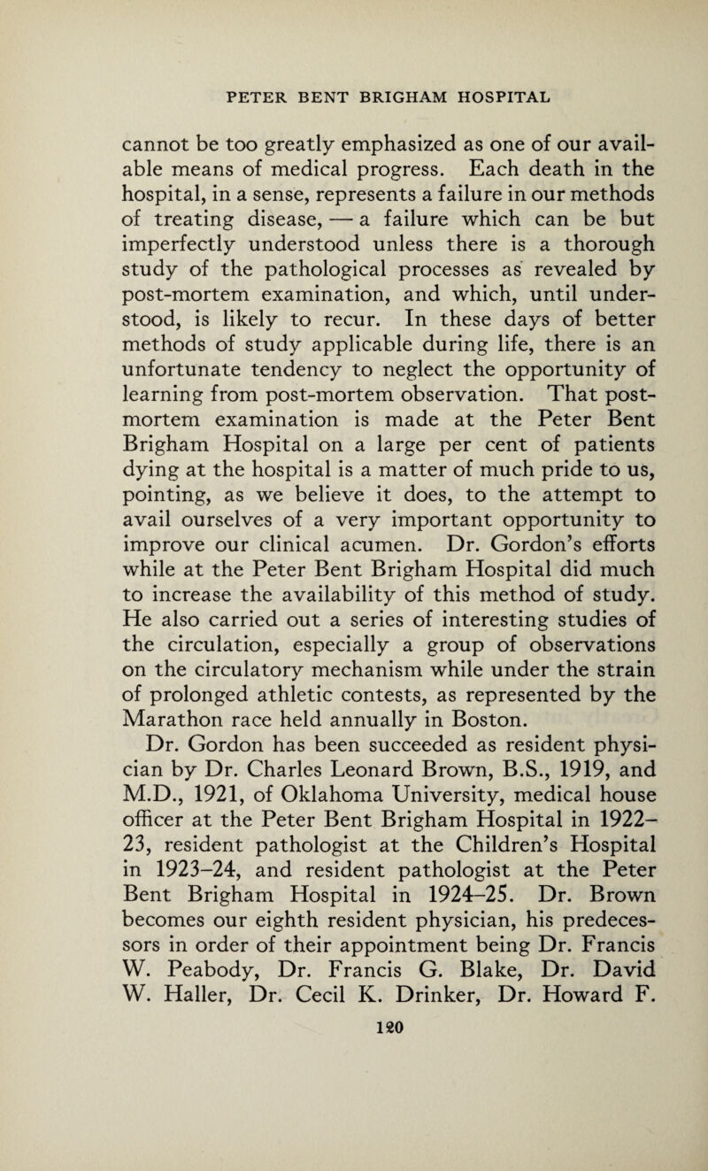 cannot be too greatly emphasized as one of our avail¬ able means of medical progress. Each death in the hospital, in a sense, represents a failure in our methods of treating disease, — a failure which can be but imperfectly understood unless there is a thorough study of the pathological processes as revealed by post-mortem examination, and which, until under¬ stood, is likely to recur. In these days of better methods of study applicable during life, there is an unfortunate tendency to neglect the opportunity of learning from post-mortem observation. That post¬ mortem examination is made at the Peter Bent Brigham Hospital on a large per cent of patients dying at the hospital is a matter of much pride to us, pointing, as we believe it does, to the attempt to avail ourselves of a very important opportunity to improve our clinical acumen. Dr. Gordon’s efforts while at the Peter Bent Brigham Hospital did much to increase the availability of this method of study. He also carried out a series of interesting studies of the circulation, especially a group of observations on the circulatory mechanism while under the strain of prolonged athletic contests, as represented by the Marathon race held annually in Boston. Dr. Gordon has been succeeded as resident physi¬ cian by Dr. Charles Leonard Brown, B.S., 1919, and M.D., 1921, of Oklahoma University, medical house officer at the Peter Bent Brigham Hospital in 1922— 23, resident pathologist at the Children’s Hospital in 1923-24, and resident pathologist at the Peter Bent Brigham Hospital in 1924-25. Dr. Brown becomes our eighth resident physician, his predeces¬ sors in order of their appointment being Dr. Francis W. Peabody, Dr. Francis G. Blake, Dr. David W. Haller, Dr. Cecil K. Drinker, Dr. Howard F.