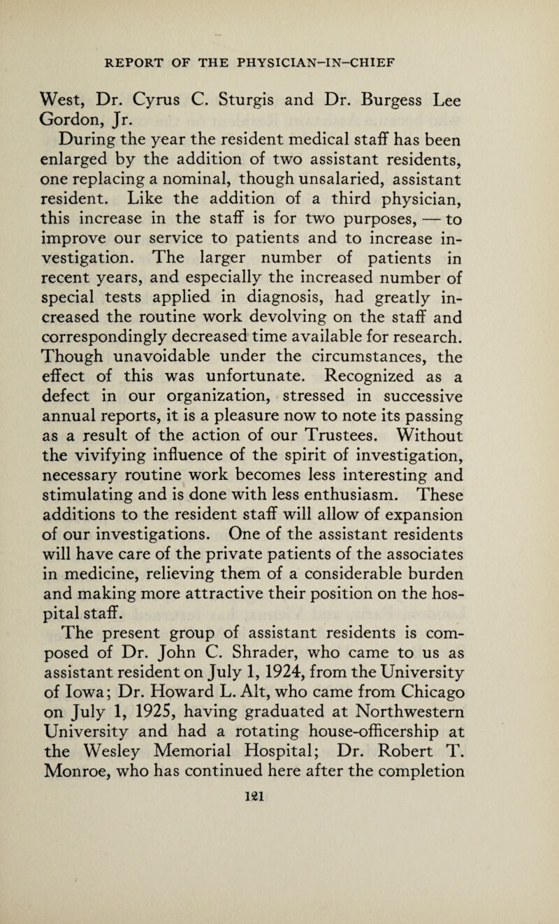 West, Dr. Cyrus C. Sturgis and Dr. Burgess Lee Gordon, Jr. During the year the resident medical staff has been enlarged by the addition of two assistant residents, one replacing a nominal, though unsalaried, assistant resident. Like the addition of a third physician, this increase in the staff is for two purposes, — to improve our service to patients and to increase in¬ vestigation. The larger number of patients in recent years, and especially the increased number of special tests applied in diagnosis, had greatly in¬ creased the routine work devolving on the staff and correspondingly decreased time available for research. Though unavoidable under the circumstances, the effect of this was unfortunate. Recognized as a defect in our organization, stressed in successive annual reports, it is a pleasure now to note its passing as a result of the action of our Trustees. Without the vivifying influence of the spirit of investigation, necessary routine work becomes less interesting and stimulating and is done with less enthusiasm. These additions to the resident staff will allow of expansion of our investigations. One of the assistant residents will have care of the private patients of the associates in medicine, relieving them of a considerable burden and making more attractive their position on the hos¬ pital staff. The present group of assistant residents is com¬ posed of Dr. John C. Shrader, who came to us as assistant resident on July 1, 1924, from the University of Iowa; Dr. Howard L. Alt, who came from Chicago on July 1, 1925, having graduated at Northwestern University and had a rotating house-offlcership at the Wesley Memorial Hospital; Dr. Robert T. Monroe, who has continued here after the completion