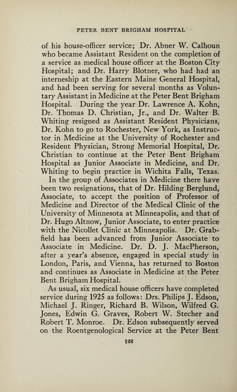 of his house-officer service; Dr. Abner W. Calhoun who became Assistant Resident on the completion of a service as medical house officer at the Boston City Hospital; and Dr. Harry Blotner, who had had an interneship at the Eastern Maine General Hospital, and had been serving for several months as Volun¬ tary Assistant in Medicine at the Peter Bent Brigham Hospital. During the year Dr. Lawrence A. Kohn, Dr. Thomas D. Christian, Jr., and Dr. Walter B. Whiting resigned as Assistant Resident Physicians, Dr. Kohn to go to Rochester, New York, as Instruc¬ tor in Medicine at the University of Rochester and Resident Physician, Strong Memorial Hospital, Dr. Christian to continue at the Peter Bent Brigham Hospital as Junior Associate in Medicine, and Dr. Whiting to begin practice in Wichita Falls, Texas. In the group of Associates in Medicine there have been two resignations, that of Dr. Hilding Berglund, Associate, to accept the position of Professor of Medicine and Director of the Medical Clinic of the University of Minnesota at Minneapolis, and that of Dr. Hugo Altnow, Junior Associate, to enter practice with the Nicollet Clinic at Minneapolis. Dr. Grab- field has been advanced from Junior Associate to Associate in Medicine. Dr. D. J. MacPherson, after a year’s absence, engaged in special study in London, Paris, and Vienna, has returned to Boston and continues as Associate in Medicine at the Peter Bent Brigham Hospital. As usual, six medical house officers have completed service during 1925 as follows: Drs. Philips J. Edson, Michael J. Ringer, Richard B. Wilson, Wilfred G. Jones, Edwin G. Graves, Robert W. Stecher and Robert T. Monroe. Dr. Edson subsequently served on the Roentgenological Service at the Peter Bent