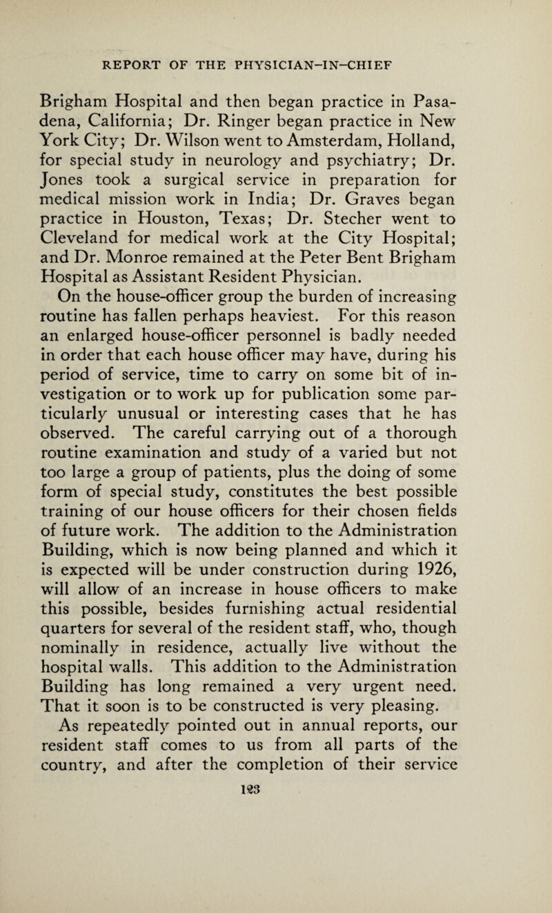 Brigham Hospital and then began practice in Pasa¬ dena, California; Dr. Ringer began practice in New York City; Dr. Wilson went to Amsterdam, Holland, for special study in neurology and psychiatry; Dr. Jones took a surgical service in preparation for medical mission work in India; Dr. Graves began practice in Houston, Texas; Dr. Stecher went to Cleveland for medical work at the City Hospital; and Dr. Monroe remained at the Peter Bent Brigham Hospital as Assistant Resident Physician. On the house-officer group the burden of increasing routine has fallen perhaps heaviest. For this reason an enlarged house-officer personnel is badly needed in order that each house officer may have, during his period of service, time to carry on some bit of in¬ vestigation or to work up for publication some par¬ ticularly unusual or interesting cases that he has observed. The careful carrying out of a thorough routine examination and study of a varied but not too large a group of patients, plus the doing of some form of special study, constitutes the best possible training of our house officers for their chosen fields of future work. The addition to the Administration Building, which is now being planned and which it is expected will be under construction during 1926, will allow of an increase in house officers to make this possible, besides furnishing actual residential quarters for several of the resident staff, who, though nominally in residence, actually live without the hospital walls. This addition to the Administration Building has long remained a very urgent need. That it soon is to be constructed is very pleasing. As repeatedly pointed out in annual reports, our resident staff comes to us from all parts of the country, and after the completion of their service