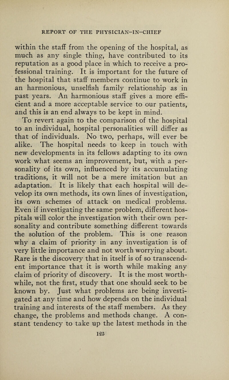 within the staff from the opening of the hospital, as much as any single thing, have contributed to its reputation as a good place in which to receive a pro¬ fessional training. It is important for the future of the hospital that staff members continue to work in an harmonious, unselfish family relationship as in past years. An harmonious staff gives a more effi¬ cient and a more acceptable service to our patients, and this is an end always to be kept in mind. To revert again to the comparison of the hospital to an individual, hospital personalities will differ as that of individuals. No two, perhaps, will ever be alike. The hospital needs to keep in touch with new developments in its fellows adapting to its own work what seems an improvement, but, with a per¬ sonality of its own, influenced by its accumulating traditions, it will not be a mere imitation but an adaptation. It is likely that each hospital will de¬ velop its own methods, its own lines of investigation, its own schemes of attack on medical problems. Even if investigating the same problem, different hos¬ pitals will color the investigation with their own per¬ sonality and contribute something different towards the solution of the problem. This is one reason why a claim of priority in any investigation is of very little importance and not worth worrying about. Rare is the discovery that in itself is of so transcend¬ ent importance that it is worth while making any claim of priority of discovery. It is the most worth¬ while, not the first, study that one should seek to be known by. Just what problems are being investi¬ gated at any time and how depends on the individual training and interests of the staff members. As they change, the problems and methods change. A con¬ stant tendency to take up the latest methods in the