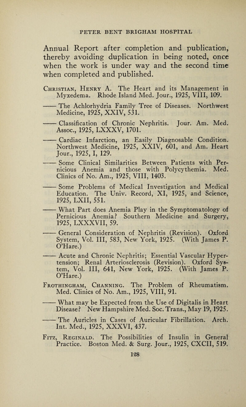 Annual Report after completion and publication, thereby avoiding duplication in being noted, once when the work is under way and the second time when completed and published. Christian, Henry A. The Heart and its Management in Myxedema. Rhode Island Med. Jour., 1925, VIII, 109. -The Achlorhydria Family Tree of Diseases. Northwest Medicine, 1925, XXIV, 531. -Classification of Chronic Nephritis. Jour. Am. Med. Assoc., 1925, LXXXV, 1701. -Cardiac Infarction, an Easily Diagnosable Condition. Northwest Medicine, 1925, XXIV, 601, and Am. Heart Jour., 1925, I, 129. -Some Clinical Similarities Between Patients with Per¬ nicious Anemia and those with Polycythemia. Med. Clinics of No. Am., 1925, VIII, 1403. -Some Problems of Medical Investigation and Medical Education. The Univ. Record, XI, 1925, and Science, 1925, LXII, 551. -What Part does Anemia Play in the Symptomatology of Pernicious Anemia? Southern Medicine and Surgery, 1925, LXXXVII, 59. -General Consideration of Nephritis (Revision). Oxford System, Vol. Ill, 583, New York, 1925. (With James P. O’Hare.) -Acute and Chronic Nephritis; Essential Vascular Hyper¬ tension; Renal Arteriosclerosis (Revision). Oxford Sys¬ tem, Vol. Ill, 641, New York, 1925. (With James P. O’Hare.) Frothingham, Channing. The Problem of Rheumatism. Med. Clinics of No. Am., 1925, VIII, 91. -What may be Expected from the Use of Digitalis in Heart Disease? New Hampshire Med. Soc. Trans., May 19, 1925. -The Auricles in Cases of Auricular Fibrillation. Arch. Int. Med., 1925, XXXVI, 437. Fitz, Reginald. The Possibilities of Insulin in General Practice. Boston Med. & Surg. Jour., 1925, CXCII, 519.