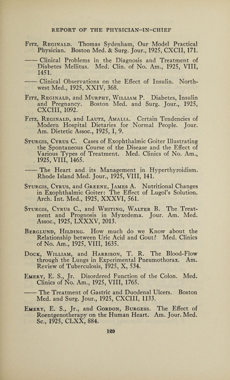 Fitz, Reginald. Thomas Sydenham, Our Model Practical Physician. Boston Med. & Surg. Jour., 1925, CXCII, 171. -Clinical Problems in the Diagnosis and Treatment of Diabetes Mellitus. Med. Clin, of No. Am., 1925, VIII, 1451. -Clinical Observations on the Effect of Insulin. North¬ west Med., 1925, XXIV, 368. Fitz, Reginald, and Murphy, William P. Diabetes, Insulin and Pregnancy. Boston Med. and Surg. Jour., 1925, CXCIII, 1092. Fitz, Reginald, and Lautz, Amalia. Certain Tendencies of Modern Hospital Dietaries for Normal People. Jour. Am. Dietetic Assoc., 1925, I, 9. Sturgis, Cyrus C. Cases of Exophthalmic Goiter Illustrating the Spontaneous Course of the Disease and the Effect of Various Types of Treatment. Med. Clinics of No. Am., . 1925, VIII, 1465. -The Heart and its Management in Hyperthyroidism. Rhode Island Med. Jour., 1925, VIII, 141.' Sturgis, Cyrus, and Greene, James A. Nutritional Changes in Exophthalmic Goiter: The Effect of Lugol’s Solution. Arch. Int. Med., 1925, XXXVI, 561. Sturgis, Cyrus C., and Whiting, Walter B. The Treat¬ ment and Prognosis in Myxedema. Jour. Am. Med. Assoc., 1925, LXXXV, 2013. Berglund, Hilding. How much do we Know about the Relationship between Uric Acid and Gout? Med. Clinics of No. Am., 1925, VIII, 1635. Dock, William, and Harrison, T. R. The Blood-Flow through the Lungs in Experimental Pneumothorax. Am. Review of Tuberculosis, 1925, X, 534. Emery, E. S., Jr. Disordered Function of the Colon. Med. Clinics of No. Am., 1925, VIII, 1765. -The Treatment of Gastric and Duodenal Ulcers. Boston Med. and Surg. Jour., 1925, CXCIII, 1133. Emery, E. S., Jr., and Gordon, Burgess. The Effect of Roentgenotherapy on the Human Heart. Am. Jour. Med. Sc., 1925, CLXX, 884.