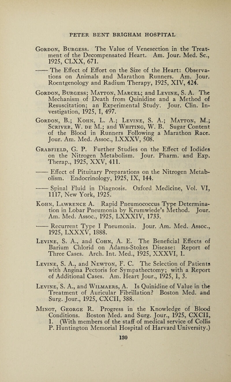 Gordon, Burgess. The Value of Venesection in the Treat¬ ment of the Decompensated Heart. Am. Jour. Med. Sc., 1925, CLXX, 671. -The Effect of Effort on the Size of the Heart: Observa¬ tions on Animals and Marathon Runners. Am. Jour. Roentgenology and Radium Therapy, 1925, XIV, 424. Gordon, Burgess; Matton, Marcel; and Levine, S. A. The Mechanism of Death from Quinidine and a Method of Resuscitation; an Experimental Study. Jour. Clin. In¬ vestigation, 1925, I, 497. Gordon, B.; Kohn, L. A.; Levine, S. A.; Matton, M.; Scriver, W. de M.; and Whiting, W. B. Sugar Content of the Blood in Runners Following a Marathon Race. Jour. Am. Med. Assoc., LXXXV, 508. Grabfield, G. P. Further Studies on the Effect of Iodides on the Nitrogen Metabolism. Jour. Pharm. and Exp. Therap., 1925, XXV, 411. -Effect of Pituitary Preparations on the Nitrogen Metab¬ olism. Endocrinology, 1925, IX, 144. -Spinal Fluid in Diagnosis. Oxford Medicine, Vol. VI, 1117, New York, 1925. Koiin, Lawrence A. R.apid Pneumococcus Type Determina¬ tion in Lobar Pneumonia bv Krumwiede’s Method. Jour. Am. Med. Assoc., 1925, LXXXIV, 1733. •-Recurrent Type I Pneumonia. Jour. Am. Med. Assoc., 1925, LXXXV, 1888. Levine, S. A., and Cohn, A. E. The Beneficial Effects of Barium Chlorid on Adams-Stokes Disease: Report of Three Cases. Arch. Int. Med., 1925, XXXVI, 1. Levine, S. A., and Newton, F. C. The Selection of Patients with Angina Pectoris for Sympathectomy; with a Report of Additional Cases. Am. Heart Jour., 1925. I, 3. Levine, S. A., and Wilmaers, A. Is Quinidine of Value in the Treatment of Auricular Fibrillation? Boston Med. and Surg. Jour., 1925, CXCII, 388. Minot, George R. Progress in the Knowledge of Blood Conditions. Boston Med. and Surg. Jour., 1925, CXCII, 1. (With members of the staff of medical service of Collis P. Huntington Memorial Hospital of Harvard University.)
