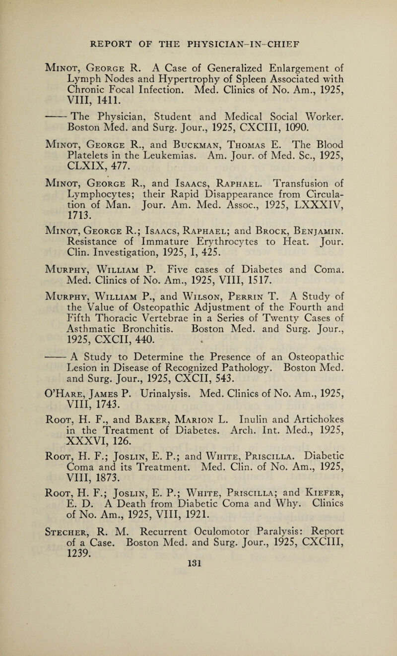 Minot, George R. A Case of Generalized Enlargement of Lymph Nodes and Hypertrophy of Spleen Associated with Chronic Focal Infection. Med. Clinics of No. Am., 1925, VIII, 1411. ■-The Physician, Student and Medical Social Worker. Boston Med. and Surg. Jour., 1925, CXCIII, 1090. Minot, George R., and Buckman, Thomas E. The Blood Platelets in the Leukemias. Am. Jour, of Med. Sc., 1925, CLXIX, 477. Minot, George R., and Isaacs, Raphael. Transfusion of Lymphocytes; their Rapid Disappearance from Circula¬ tion of Man. Jour. Am. Med. Assoc., 1925, LXXXIV, 1713. Minot, George R.; Isaacs, Raphael; and Brock, Benjamin. Resistance of Immature Erythrocytes to Heat. Jour. Clin. Investigation, 1925, I, 425. Murphy, William P. Five cases of Diabetes and Coma. Med. Clinics of No. Am., 1925, VIII, 1517. Murphy, William P., and Wilson, Perrin T. A Study of the Value of Osteopathic Adjustment of the Fourth and Fifth Thoracic Vertebrae in a Series of Twenty Cases of Asthmatic Bronchitis. Boston Med. and Surg. Jour., 1925, CXCII, 440. -A Study to Determine the Presence of an Osteopathic Lesion in Disease of Recognized Pathology. Boston Med. and Surg. Jour., 1925, CXCII, 543. O’Hare, James P. Urinalysis. Med. Clinics of No. Am., 1925, VIII, 1743. Root, H. F., and Baker, Marion L. Inulin and Artichokes in the Treatment of Diabetes. Arch. Int. Med., 1925, XXXVI, 126. Root, H. F.; Joslin, E. P.; and White, Priscilla. Diabetic Coma and its Treatment. Med. Clin, of No. Am., 1925, VIII, 1873. Root, H. F.; Joslin, E. P.; White, Priscilla; and Kiefer, E. D. A Death from Diabetic Coma and Why. Clinics of No. Am., 1925, VIII, 1921. Stecher, R. M. Recurrent Oculomotor Paralysis: Report of a Case. Boston Med. and Surg. Jour., 1925, CXCIII, 1239.