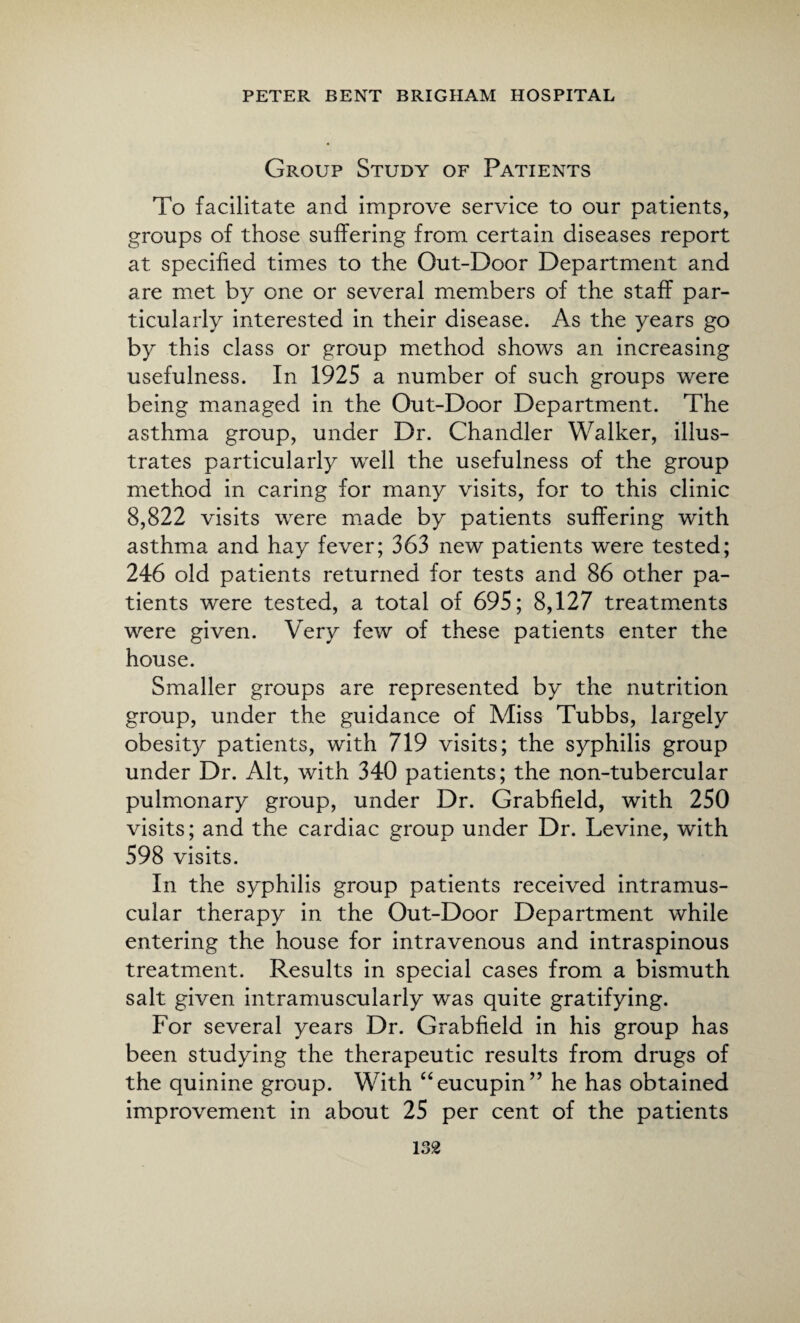Group Study of Patients To facilitate and improve service to our patients, groups of those suffering from certain diseases report at specified times to the Out-Door Department and are met by one or several members of the staff par¬ ticularly interested in their disease. As the years go by this class or group method shows an increasing usefulness. In 1925 a number of such groups were being managed in the Out-Door Department. The asthma group, under Dr. Chandler Walker, illus¬ trates particularly well the usefulness of the group method in caring for many visits, for to this clinic 8,822 visits were made by patients suffering with asthma and hay fever; 363 new patients were tested; 246 old patients returned for tests and 86 other pa¬ tients were tested, a total of 695; 8,127 treatments were given. Very few of these patients enter the house. Smaller groups are represented by the nutrition group, under the guidance of Miss Tubbs, largely obesity patients, with 719 visits; the syphilis group under Dr. Alt, with 340 patients; the non-tubercular pulmonary group, under Dr. Grabfield, with 250 visits; and the cardiac group under Dr. Levine, with 598 visits. In the syphilis group patients received intramus¬ cular therapy in the Out-Door Department while entering the house for intravenous and intraspinous treatment. Results in special cases from a bismuth salt given intramuscularly was quite gratifying. For several years Dr. Grabfield in his group has been studying the therapeutic results from drugs of the quinine group. With “eucupin” he has obtained improvement in about 25 per cent of the patients