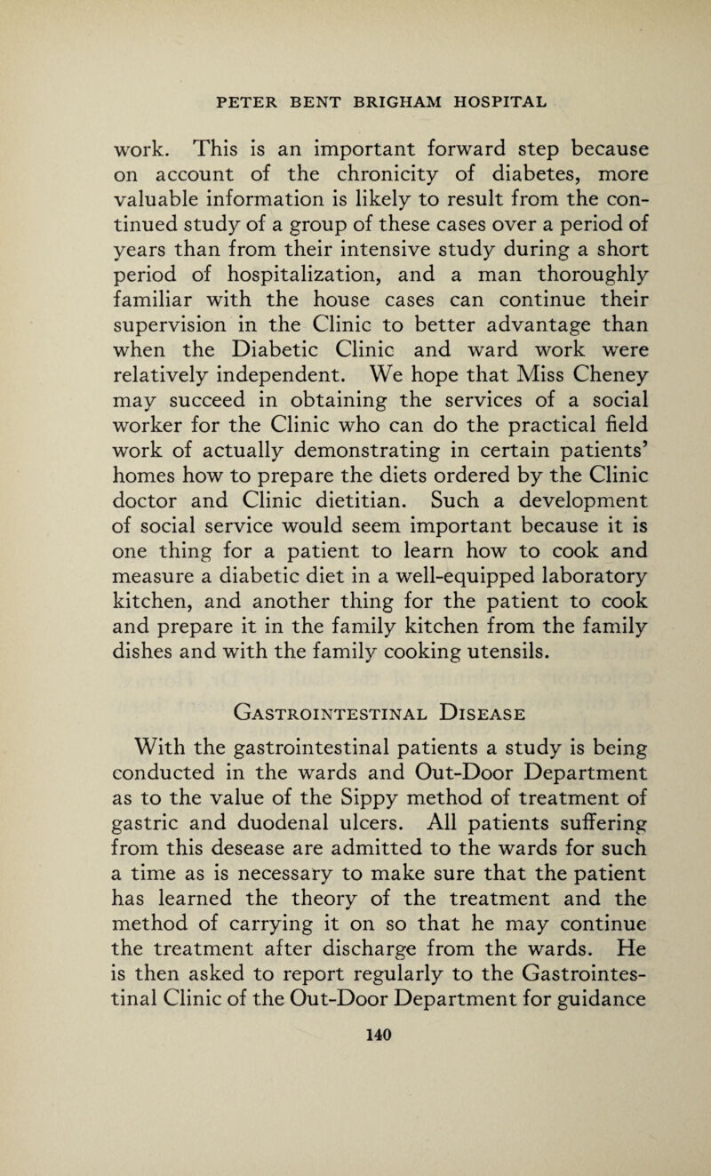 work. This is an important forward step because on account of the chronicity of diabetes, more valuable information is likely to result from the con¬ tinued study of a group of these cases over a period of years than from their intensive study during a short period of hospitalization, and a man thoroughly familiar with the house cases can continue their supervision in the Clinic to better advantage than when the Diabetic Clinic and wrard work were relatively independent. We hope that Miss Cheney may succeed in obtaining the services of a social worker for the Clinic who can do the practical field work of actually demonstrating in certain patients’ homes how to prepare the diets ordered by the Clinic doctor and Clinic dietitian. Such a development of social service would seem important because it is one thing for a patient to learn how to cook and measure a diabetic diet in a well-equipped laboratory kitchen, and another thing for the patient to cook and prepare it in the family kitchen from the family dishes and with the family cooking utensils. Gastrointestinal Disease With the gastrointestinal patients a study is being conducted in the wards and Out-Door Department as to the value of the Sippy method of treatment of gastric and duodenal ulcers. All patients suffering from this desease are admitted to the wards for such a time as is necessary to make sure that the patient has learned the theory of the treatment and the method of carrying it on so that he may continue the treatment after discharge from the wards. He is then asked to report regularly to the Gastrointes¬ tinal Clinic of the Out-Door Department for guidance