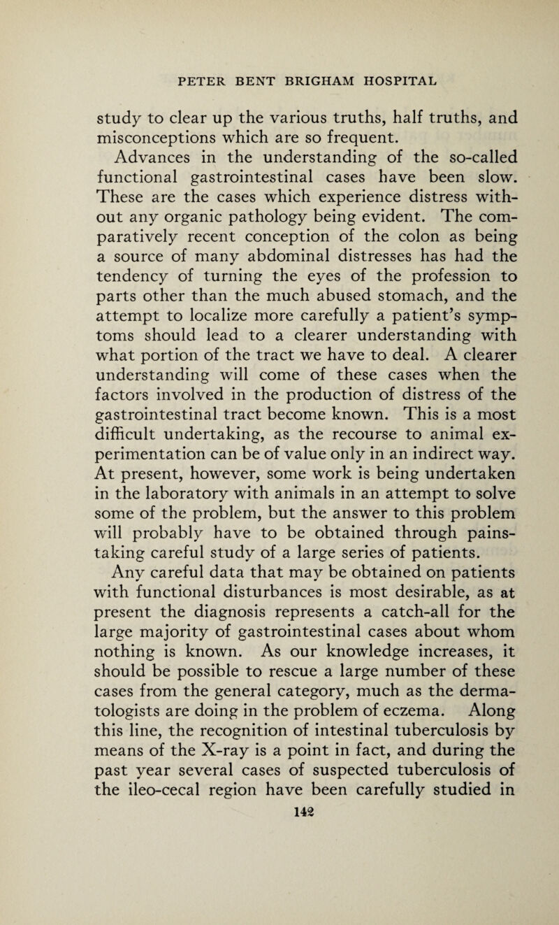 study to clear up the various truths, half truths, and misconceptions which are so frequent. Advances in the understanding of the so-called functional gastrointestinal cases have been slow. These are the cases which experience distress with¬ out any organic pathology being evident. The com¬ paratively recent conception of the colon as being a source of many abdominal distresses has had the tendency of turning the eyes of the profession to parts other than the much abused stomach, and the attempt to localize more carefully a patient’s symp¬ toms should lead to a clearer understanding with w'hat portion of the tract we have to deal. A clearer understanding will come of these cases when the factors involved in the production of distress of the gastrointestinal tract become known. This is a most difficult undertaking, as the recourse to animal ex¬ perimentation can be of value only in an indirect way. At present, however, some work is being undertaken in the laboratory with animals in an attempt to solve some of the problem, but the answer to this problem will probably have to be obtained through pains¬ taking careful study of a large series of patients. Any careful data that may be obtained on patients with functional disturbances is most desirable, as at present the diagnosis represents a catch-all for the large majority of gastrointestinal cases about whom nothing is known. As our knowledge increases, it should be possible to rescue a large number of these cases from the general category, much as the derma¬ tologists are doing in the problem of eczema. Along this line, the recognition of intestinal tuberculosis by means of the X-ray is a point in fact, and during the past year several cases of suspected tuberculosis of the ileo-cecal region have been carefully studied in