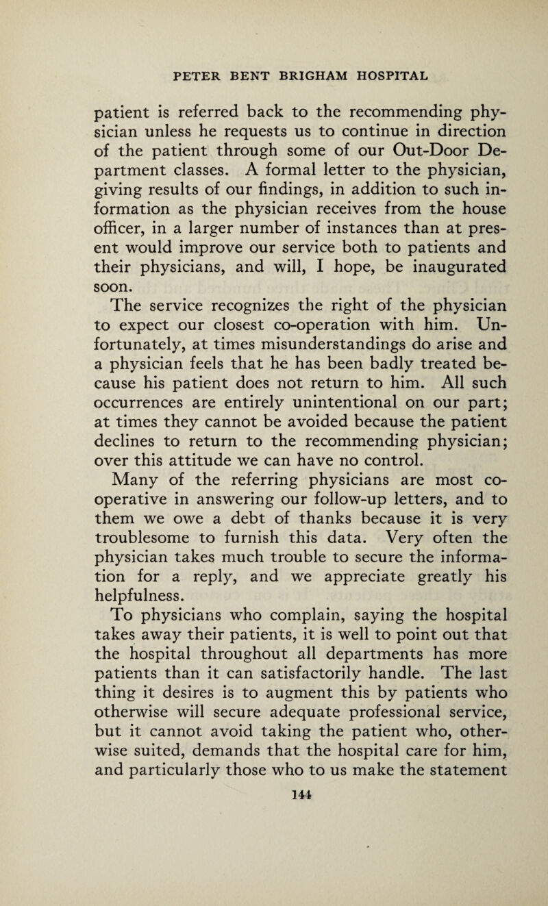 patient is referred back to the recommending phy¬ sician unless he requests us to continue in direction of the patient through some of our Out-Door De¬ partment classes. A formal letter to the physician, giving results of our findings, in addition to such in¬ formation as the physician receives from the house officer, in a larger number of instances than at pres¬ ent would improve our service both to patients and their physicians, and will, I hope, be inaugurated soon. The service recognizes the right of the physician to expect our closest co-operation with him. Un¬ fortunately, at times misunderstandings do arise and a physician feels that he has been badly treated be¬ cause his patient does not return to him. All such occurrences are entirely unintentional on our part; at times they cannot be avoided because the patient declines to return to the recommending physician; over this attitude we can have no control. Many of the referring physicians are most co¬ operative in answering our follow-up letters, and to them we owe a debt of thanks because it is very troublesome to furnish this data. Very often the physician takes much trouble to secure the informa¬ tion for a reply, and we appreciate greatly his helpfulness. To physicians who complain, saying the hospital takes away their patients, it is well to point out that the hospital throughout all departments has more patients than it can satisfactorily handle. The last thing it desires is to augment this by patients who otherwise will secure adequate professional service, but it cannot avoid taking the patient who, other¬ wise suited, demands that the hospital care for him, and particularly those who to us make the statement