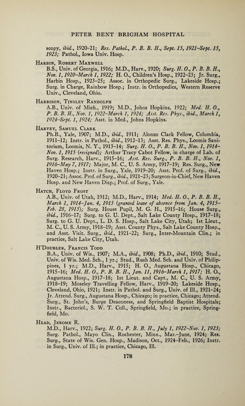 scopy, ibid., 1920-21; Res. Pathol., P. B. B. H., Sept. 15, 1921-Sept. 15, 1923; Pathol,, Iowa Univ, Hosp. Harbin, Robert Maxwell B.S., Univ. of Georgia, 1916; M.D., Harv., 1920; Surg. H. 0., P. B. B. H., Nov. 1,1920-March 1, 1922; H. O., Children’s Hosp., 1922-23; Jr. Surg., Harbin Hosp., 1923-25; Assoc, in Orthopedic Surg., Lakeside Hosp.; Surg. in Charge, Rainbow Hosp.; Instr. in Orthopedics, Western Reserve Univ., Cleveland, Ohio. Harrison, Tinsley Randolph A.B., Univ. of Mich., 1919; M.D., Johns Hopkins, 1922; Med. H. 0., P. B. B. H., Nov. 1, 1922-March 1, 1924; Asst. Res. Phys., ibid., March 1, 1924-Sept. 1, 1924; Asst, in Med., Johns Hopkins. Harvey, Samuel Clark Ph.B., Yale, 1907; M.D., ibid., 1911; Alonzo Clark Fellow, Columbia, 1911-12; Instr. in Pathol., ibid., 1912-13; Asst. Res. Phys., Loomis Sani- torium, Loomis, N. Y., 1913-14; Surg. H. 0., P. B. B. H., Nov. 1, 1914- Nov. 1, 1915 (resigned); Arthur Tracy Cabot Fellow, in charge of Lab. of Surg. Research, Harv., 1915-16; Asst. Res. Surg., P. B. B. H., Nov. 1, 1916-May 7,1917; Major, M. C., U. S. Army, 1917-19; Res. Surg., New Haven Hosp.; Instr. in Surg., Yale, 1919-20; Asst. Prof, of Surg., ibid., 1920-21; Assoc. Prof, of Surg., ibid., 1921-23; Surgeon-in-Chief, New Haven Hosp. and New Haven Disp.; Prof, of Surg., Yale. Hatch, Floyd Frost A. B., Univ. of Utah, 1912; M.D., Harv., 1914; Med. H. 0., P. B. B. H., March 1, 1914-Jan. 4, 1915 (granted leave of absence from Jan. 4, 1915- Feb. 28, 1915); Surg. House Pupil, M. G. H., 1915-16; House Surg., ibid., 1916-17; Surg. to G. U. Dept., Salt Lake County Hosp., 1917-18; Surg. to G. U. Dept., L. D. S. Hosp., Salt Lake City, Utah; 1st Lieut., M. C., U. S. Army, 1918-19; Asst. County Phys., Salt Lake County Hosp., and Asst. Visit. Surg., ibid., 1921-22; Surg., Inter-Mountain Clin.; in practice, Salt Lake City, Utah. H’Doubler, Francis Todd B. A., Univ. of Wis., 1907; M.A., ibid., 1908; Ph.D., ibid., 1910; Stud., Univ. of Wis. Med. Sch., 1 yr.; Stud., Rush Med. Sch. and Univ. of Philip¬ pines, 1 yr.; M.D., Harv., 1915; H. O., Augustana Hosp., Chicago, 1915-16; Med. H. 0., P. B. B. H., Jan. 11, 1916-March 1, 1917; H. O., Augustana Hosp., 1917-18; 1st Lieut, and Capt., M. C., U. S. Army, 1918-19; Moseley Travelling Fellow, Harv., 1919—20; Lakeside Hosp., Cleveland, Ohio, 1921; Instr. in Pathol, and Surg., Univ. of Ill., 1921-24; Jr. Attend. Surg., Augustana Hosp., Chicago; in practice, Chicago; Attend. Surg., St. John’s, Burge Deaconess, and Springfield Baptist Hospitals; Instr., Bacteriol., S. W. T. Coll., Springfield, Mo.; in practice, Spring- field, Mo. Head, Jerome R. M.D., Harv., 1922; Surg. H. O., P. B. B. H., July 1, 1922-Nov. 1, 1923; Surg. Pathol., Mayo Clin., Rochester, Minn., Mar.-June, 1924; Res. Surg., State of Wis. Gen. Hosp., Madison, Oct., 1924-Feb., 1926; Instr. in Surg., Univ. of Ill.; in practice, Chicago, Ill.