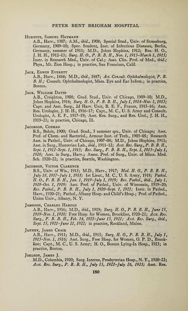 Hurwitz, Samuel Haymann A.B., Harv., 1907; A.M., ibid., 1908; Special Stud., Univ. of Strassburg, Germany, 1909-10; Spec. Student, Inst, of Infectious Diseases, Berlin, Germany, summer of 1911; M.D., Johns Hopkins, 1912; Res. H. O., J. H. H., 1912-13; Surg. H. 0., P. B. B. H., Nov. 1, 1913-March 1, 1915; Instr. in Research Med., Univ. of Cal.; Asst. Clin. Prof, of Med., ibid.; Phys., Mt. Zion Hosp.; in practice, San Francisco, Calif. Jack, Edwin Everett A. B., Harv., 1884; M.D., ibid., 1887; Act. Consult. Ophthalmologist, P. B. B. H.; Consult. Ophthalmologist, Mass. Eye and Ear Infirm.; in practice, Boston. Jack, William David A. B., Creighton, 1908; Grad. Stud., Univ. of Chicago, 1909-10; M.D., Johns Hopkins, 1914; Surg. H. 0., P. B. B. H., July 1,1914-Nov. 1,1915; Capt. and Asst. Surg., 2d Harv. Unit, B. E. F., France, 1915-16; Asst. Res. Urologist, J. H. H., 1916-17; Capt., M. C., U. S. Army and Consult. Urologist, A. E. F., 1917-19; Asst. Res. Surg., and Res. Urol., J. H. H., 1919-21; in practice, Chicago, Ill. Jacobson, Conrad B. S., Beloit, 1900; Grad. Stud., 3 summer qrs., Univ. of Chicago; Asst. Prof, of Chem. and Bacteriol., Armour Inst, of Tech., 1903-05; Research Asst, in Pathol., Univ. of Chicago, 1907-08; M.D., Johns Hopkins, 1911; Asst, in Surg., Hunterian Lab., ibid., 1911-12; Asst. Res. Surg., P. B. B. H., Sept. 1, 1912-Sept. 1, 1915; Res. Surg., P. B. B. H., Sept. 1, 1915-July 1, 1920; Asst, in Surg., Harv.; Assoc. Prof, of Surg., Univ. of Minn. Med. Sch. 1920-22; in practice, Seattle, Washington. Jacobson, Victor Clarence B.S., Univ. of Wis., 1915; M.D., Harv., 1917; Med. H. 0., P. B. B. H., July 18, 1917-July 1, 1918; 1st Lieut., M. C., U. S. Army, 1918; Pathol. H. 0., P. B. B. H., Jan. 1, 1919-July 1, 1919; Res. Pathol., ibid., July 1, 1919-Oct. 1, 1919; Asst. Prof, of Pathol., Univ. of Wisconsin, 1919—20; Res. Pathol., P. B. B. H., July 1, 1920-Sept. 1, 1921; Instr. in Pathol., Harv., 1920-21; Pathol., Albany Hosp. and Child’s Hosp.; Prof, of Pathol., Union Univ., Albany, N. Y. Jameson, Charles Harold A.B., Harv., 1916; M.D., ibid., 1919; Surg. H. 0., P. B. B. H., June 15, 1919-Nov. 1,1920; Free Hosp. for Women, Brookline, 1920-21; Asst. Res. Surg., P. B. B. H., Feb. 14, 1921-June 15, 1921; Asst. Res. Surg., ibid., Sept. 15, 1921-June 21, 1922; in practice, Rockland, Maine. Janney, James Craik A.B., Harv., 1911; M.D., ibid., 1915; Surg. H. 0., P. B. B. H., July 1, 1915-Nov. 1, 1916; Asst. Surg., Free Hosp. for Women, O. P. D., Brook¬ line; Capt., M. C., U. S. Army; H. 0., Boston Lying-In Hosp., 1923; in practice, Boston. Joelson, James J. M.D., Columbia, 1920; Surg. Interne, Presbyterian Hosp., N. Y., 1920-22; Asst. Res. Surg., P. B. B. H., July 15, 1922-July 26, 1923; Asst. Res.