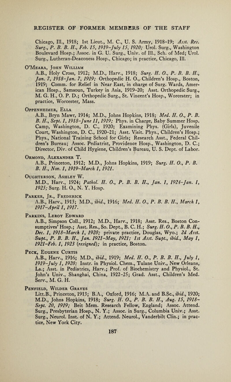 Chicago, Ill., 1918; 1st Lieut., M. C., U. S. Army, 1918-19; Asst. Res. Surg., P. B. B. //., Feb. 15, 1919-July 15, 1920; Urol. Surg., Washington Boulevard Hosp.; Assoc, in G. U. Surg., Univ. of Ill., Sch. of Med; Urol. Surg., Lutheran-Deaconess Hosp., Chicago; in practice, Chicago, Ill. O’Meara, John William A.B., Holy Cross, 1912; M.D., Harv., 1918; Surg. H. 0., P. B. B. H., Jan. 7, 1918-Jan. 7, 1919; Orthopedic H. O., Children’s Hosp., Boston, 1919; Comm, for Relief in Near East, in charge of Surg. Wards, Amer¬ ican Hosp., Samsoun, Turkey in Asia, 1919-20; Asst. Orthopedic Surg., M. G. H., O. P. D.; Orthopedic Surg., St. Vincent’s Hosp., Worcester; in practice, Worcester, Mass. Oppenheimer, Ella A. B., Bryn Mawr, 1914; M.D., Johns Hopkins, 1918; Med. H. O., P. B. B. H., Sept. 1,1918-June 11, 1919; Phys. in Charge, Baby Summer Hosp. Camp, Washington, D. C., 1920; Examining Phys. (Girls), Juvenile Court, Washington, D. C., 1920-21; Asst. Visit. Phys., Children’s Hosp.; Phys., National Training School for Girls; Research Asst., Federal Chil¬ dren’s Bureau; Assoc. Pediatrist, Providence Hosp., Washington, D. C.; Director, Div. of Child Hygiene, Children’s Bureau, U. S. Dept, of Labor. Ormond, Alexander T. A. B., Princeton, 1912; M.D., Johns Hopkins, 1919; Surg. H. 0., P. B. B. H., Nov. 1, 1919-March 1, 1921. OUGHTERSON, ASHLEY W. M.D., Harv., 1924; Pathol. H. 0., P. B. B. H., Jan. 1, 1924-Jan. 1, 1925; Surg. H. O., N. Y. Hosp. Pai?itfp I d FurnFRirir A.B., Harv., 1913; M.D., ibid., 1916; Med. H. 0., P. B. B. H., March 1, 1917-April 1, 1917. Parkins, Leroy Edward A.B., Simpson Coll., 1912; M.D., Harv., 1918; Asst. Res., Boston Con¬ sumptives’ Hosp.; Asst. Res., So. Dept., B. C. H.; Surg. H. 0., P. B. B. H., Dec. 1, 1918-March 1, 1920; private practice, Douglas, Wyo.; 2d Asst. Supt., P. B. B. H., Jan. 1921-May, 1921; 1st Asst. Supt., ibid., May 1, 1921-Feb. 1, 1923 {resigned); in practice, Boston. Pppir r TTPFVF iTTPTTQ A.B., Harv., 1916; M.D., ibid., 1919; Med. H. 0., P. B. B. H., July 1, 1919-July 1, 1920; Instr. in Physiol. Chem., Tulane Univ., New Orleans, La.; Asst, in Pediatrics, Harv.; Prof, of Biochemistry and Physiol., St. John’s Univ., Shanghai, China, 1922-25; Grad. Asst., Children’s Med. Serv., M. G. H. Penfield, Wilder Graves Litt.B., Princeton, 1913; B.A., Oxford, 1916; M.A. and B.Sc., ibid., 1920; M.D., Johns Hopkins, 1918; Surg. H. O., P. B. B. H., Aug. 15, 1918- Sept. 20, 1919; Beit Mem. Research Fellow, England; Assoc. Attend. Surg., Presbyterian Hosp., N. Y.; Assoc, in Surg., Columbia Univ.; Asst. Surg., Neurol. Inst, of N. Y.; Attend. Neurol., Vanderbilt Clin.; in prac¬ tice, New York City.