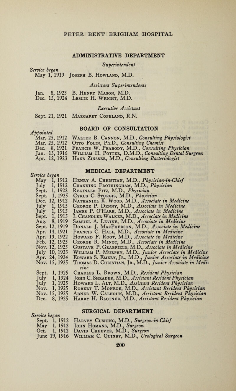 ADMINISTRATIVE DEPARTMENT Superintendent Service began May 1, 1919 Joseph B. Howland, M.D. Assistant Superintendents Jan. 8, 1923 B. Henry Mason, M.D. Dec. 15, 1924 Leslie H. Wright, M.D. Executive Assistant Sept. 21, 1921 Margaret Copeland, R.N. Appointed Mar. 25, 1912 Mar. 25, 1912 Dec. 8, 1921 Jan. 13, 1916 Apr. 12, 1923 BOARD OF CONSULTATION Walter B. Cannon, M.D., Consulting Physiologist Otto Folin, Ph.D., Consulting Chemist Francis W. Peabody, M.D., Consulting Physician William H. Potter, D.M.D., Consulting Dental Surgeon Hans Zinsser, M.D., Consulting Bacteriologist Service began May 1, 1912 July 1, 1912 Sept. 1, 1922 Sept. 1, 1925 Dec. 12, 1912 July 1, 1915 July 1, 1915 Sept. 1, 1915 Aug. 8, 1919 Sept. 12, 1919 Apr. 14, 1921 Apr. 13, 1922 Feb. 12, 1925 Nov. 12, 1925 July 10, 1923 Apr. 24, 1924 Nov. 15, 1925 Sept. 1, 1925 July 1, 1924 July 1, 1925 Nov. 1, 1925 Nov. 15, 1925 Dec. 8, 1925 MEDICAL DEPARTMENT Henry A. Christian, M.D., Physician-in-Chief Channing Frothingham, M.D., Physician Reginald Fitz, M.D., Physician Cyrus C. Sturgis, M.D., Physician Nathaniel K. Wood, M.D., Associate in Medicine George P. Denny, M.D., Associate in Medicine James P. O’Hare, M.D., Associate in Medicine I. Chandler Walker, M.D., Associate in Medicine Samuel A. Levine, M.D., Associate in Medicine Donald J. MacPherson, M.D., Associate in Medicine Francis C. Hall, M.D., Associate in Medicine Howard F. Root, M.D., Associate in Medicine George R. Minot, M.D., Associate in Medicine Gustave P. Grabfield, M.D., Associate in Medicine William P. Murphy, M.D., Junior Associate in Medicine Edward S. Emery, Jr., M.D., Junior Associate in Medicine Thomas D. Christian, Jr., M.D., Junior Associate in Medi¬ cine Charles L. Brown, M.D., Resident Physician John C. Shrader, M.D., Assistant Resident Physician Howard L. Alt, M.D., Assistant Resident Physician Robert T. Monroe, M.D., Assistant Resident Physician Abner W. Calhoun, M.D., Assistant Resident Physician Harry H. Blotner, M.D., Assistant Resident Physician Service began Sept. 1, 1912 May 1, 1912 Oct. 1, 1912 June 19, 1916 SURGICAL DEPARTMENT Harvey Cushing, M.D., Surgeon-in-Chief John Homans, M.D., Surgeon David Cheever, M.D., Surgeon William C. Quinby, M.D., Urological Surgeon