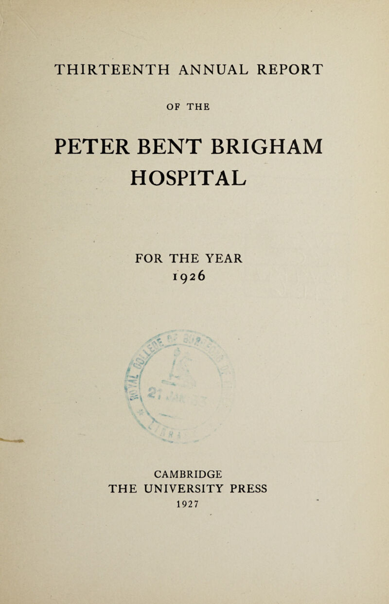 THIRTEENTH ANNUAL REPORT OF THE PETER BENT BRIGHAM HOSPITAL FOR THE YEAR 1926 CAMBRIDGE THE UNIVERSITY PRESS 1927