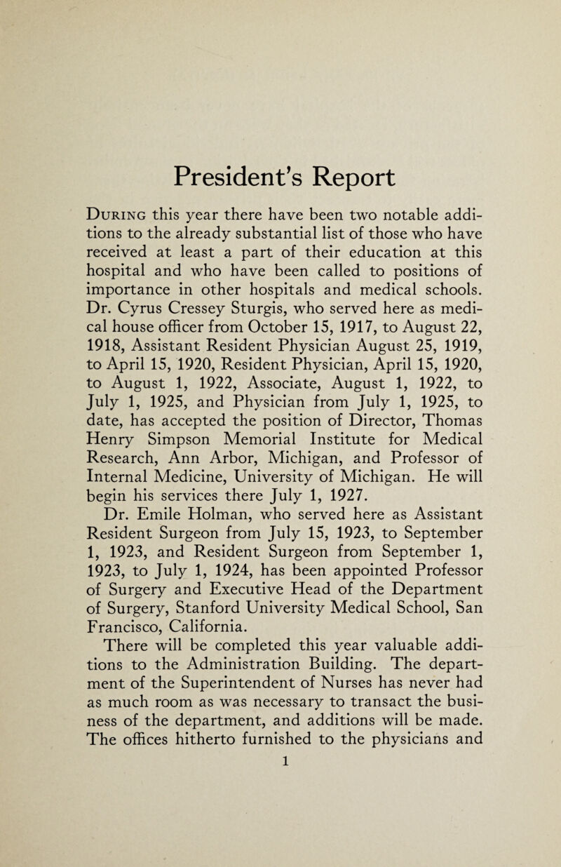 President’s Report During this year there have been two notable addi¬ tions to the already substantial list of those who have received at least a part of their education at this hospital and who have been called to positions of importance in other hospitals and medical schools. Dr. Cyrus Cressey Sturgis, who served here as medi¬ cal house officer from October 15, 1917, to August 22, 1918, Assistant Resident Physician August 25, 1919, to April 15, 1920, Resident Physician, April 15, 1920, to August 1, 1922, Associate, August 1, 1922, to July 1, 1925, and Physician from July 1, 1925, to date, has accepted the position of Director, Thomas Henry Simpson Memorial Institute for Medical Research, Ann Arbor, Michigan, and Professor of Internal Medicine, University of Michigan. He will begin his services there July 1, 1927. Dr. Emile Holman, who served here as Assistant Resident Surgeon from July 15, 1923, to September 1, 1923, and Resident Surgeon from September 1, 1923, to July 1, 1924, has been appointed Professor of Surgery and Executive Head of the Department of Surgery, Stanford University Medical School, San Francisco, California. There will be completed this year valuable addi¬ tions to the Administration Building. The depart¬ ment of the Superintendent of Nurses has never had as much room as was necessary to transact the busi¬ ness of the department, and additions will be made. The offices hitherto furnished to the physicians and