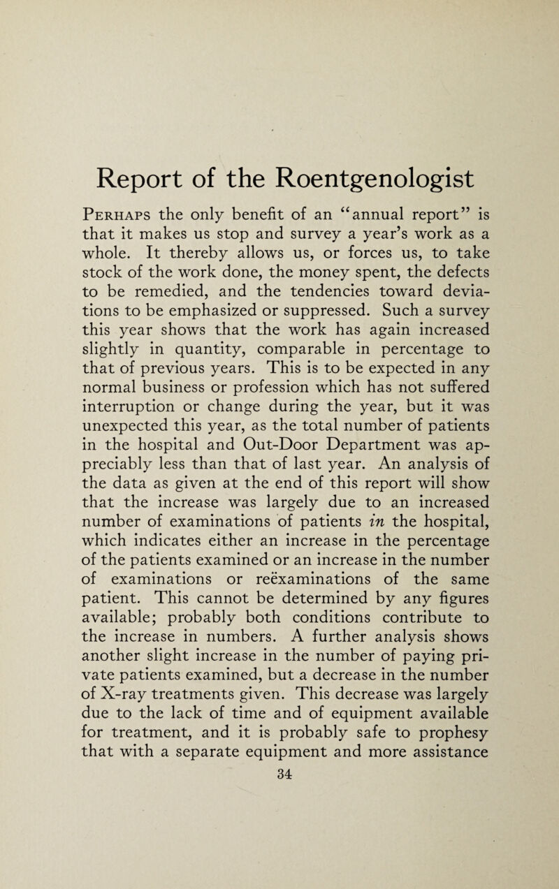 Report of the Roentgenologist Perhaps the only benefit of an “annual report” is that it makes us stop and survey a year’s work as a whole. It thereby allows us, or forces us, to take stock of the work done, the money spent, the defects to be remedied, and the tendencies toward devia¬ tions to be emphasized or suppressed. Such a survey this year shows that the work has again increased slightly in quantity, comparable in percentage to that of previous years. This is to be expected in any normal business or profession which has not suffered interruption or change during the year, but it was unexpected this year, as the total number of patients in the hospital and Out-Door Department was ap¬ preciably less than that of last year. An analysis of the data as given at the end of this report will show that the increase was largely due to an increased number of examinations of patients in the hospital, which indicates either an increase in the percentage of the patients examined or an increase in the number of examinations or reexaminations of the same patient. This cannot be determined by any figures available; probably both conditions contribute to the increase in numbers. A further analysis shows another slight increase in the number of paying pri¬ vate patients examined, but a decrease in the number of X-ray treatments given. This decrease was largely due to the lack of time and of equipment available for treatment, and it is probably safe to prophesy that with a separate equipment and more assistance