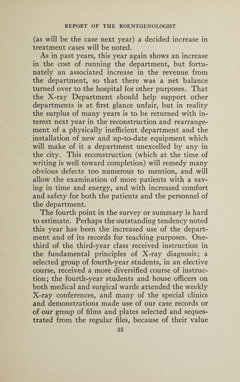 (as will be the case next year) a decided increase in treatment cases will be noted. As in past years, this year again shows an increase in the cost of running the department, but fortu¬ nately an associated increase in the revenue from the department, so that there was a net balance turned over to the hospital for other purposes. That the X-ray Department should help support other departments is at first glance unfair, but in reality the surplus of many years is to be returned with in¬ terest next year in the reconstruction and rearrange¬ ment of a physically inefficient department and the installation of new and up-to-date equipment which will make of it a department unexcelled by any in the city. This reconstruction (which at the time of writing is well toward completion) will remedy many obvious defects too numerous to mention, and will allow the examination of more patients with a sav¬ ing in time and energy, and with increased comfort and safety for both the patients and the personnel of the department. The fourth point in the survey or summary is hard to estimate. Perhaps the outstanding tendency noted this year has been the increased use of the depart¬ ment and of its records for teaching purposes. One- third of the third-year class received instruction in the fundamental principles of X-ray diagnosis; a selected group of fourth-year students, in an elective course, received a more diversified course of instruc¬ tion; the fourth-year students and house officers on both medical and surgical wards attended the weekly X-ray conferences, and many of the special clinics and demonstrations made use of our case records or of our group of films and plates selected and seques¬ trated from the regular files, because of their value