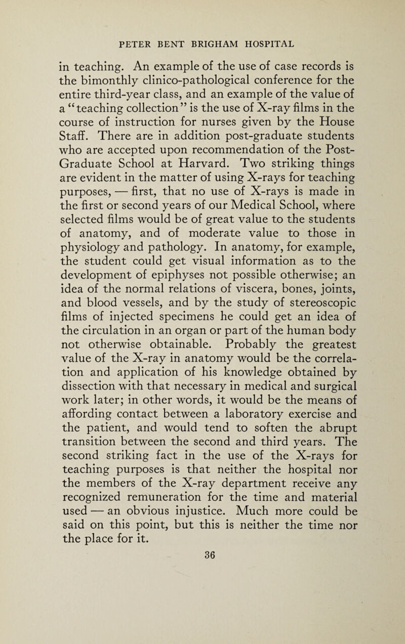 in teaching. An example of the use of case records is the bimonthly clinico-pathological conference for the entire third-year class, and an example of the value of a “teaching collection” is the use of X-ray films in the course of instruction for nurses given by the House Staff. There are in addition post-graduate students who are accepted upon recommendation of the Post- Graduate School at Harvard. Two striking things are evident in the matter of using X-rays for teaching purposes, — first, that no use of X-rays is made in the first or second years of our Medical School, where selected films would be of great value to the students of anatomy, and of moderate value to those in physiology and pathology. In anatomy, for example, the student could get visual information as to the development of epiphyses not possible otherwise; an idea of the normal relations of viscera, bones, joints, and blood vessels, and by the study of stereoscopic films of injected specimens he could get an idea of the circulation in an organ or part of the human body not otherwise obtainable. Probably the greatest value of the X-ray in anatomy would be the correla¬ tion and application of his knowledge obtained by dissection with that necessary in medical and surgical work later; in other words, it would be the means of affording contact between a laboratory exercise and the patient, and would tend to soften the abrupt transition between the second and third years. The second striking fact in the use of the X-rays for teaching purposes is that neither the hospital nor the members of the X-ray department receive any recognized remuneration for the time and material used — an obvious injustice. Much more could be said on this point, but this is neither the time nor the place for it.
