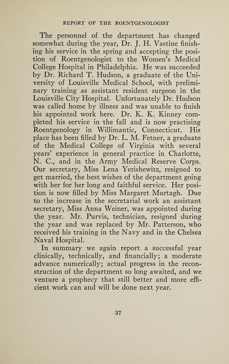 The personnel of the department has changed somewhat during the year, Dr. J. H. Vastine finish¬ ing his service in the spring and accepting the posi¬ tion of Roentgenologist to the Women’s Medical College Hospital in Philadelphia. He was succeeded by Dr. Richard T. Hudson, a graduate of the Uni¬ versity of Louisville Medical School, with prelimi¬ nary training as assistant resident surgeon in the Louisville City Hospital. Unfortunately Dr. Hudson was called home by illness and was unable to finish his appointed work here. Dr. K. K. Kinney com¬ pleted his service in the fall and is now practising Roentgenology in Willimantic, Connecticut. His place has been filled by Dr. L. M. Fetner, a graduate of the Medical College of Virginia with several years’ experience in general practice in Charlotte, N. C., and in the Army Medical Reserve Corps. Our secretary, Miss Lena Yerishewitz, resigned to get married, the best wishes of the department going with her for her long and faithful service. Her posi¬ tion is now filled by Miss Margaret Murtagh. Due to the increase in the secretarial work an assistant secretary, Miss Anna Weiner, was appointed during the year. Mr. Purvis, technician, resigned during the year and was replaced by Mr. Patterson, who received his training in the Navy and in the Chelsea Naval Hospital. In summary we again report a successful year clinically, technically, and financially; a moderate advance numerically; actual progress in the recon¬ struction of the department so long awaited, and we venture a prophecy that still better and more effi¬ cient work can and will be done next year.