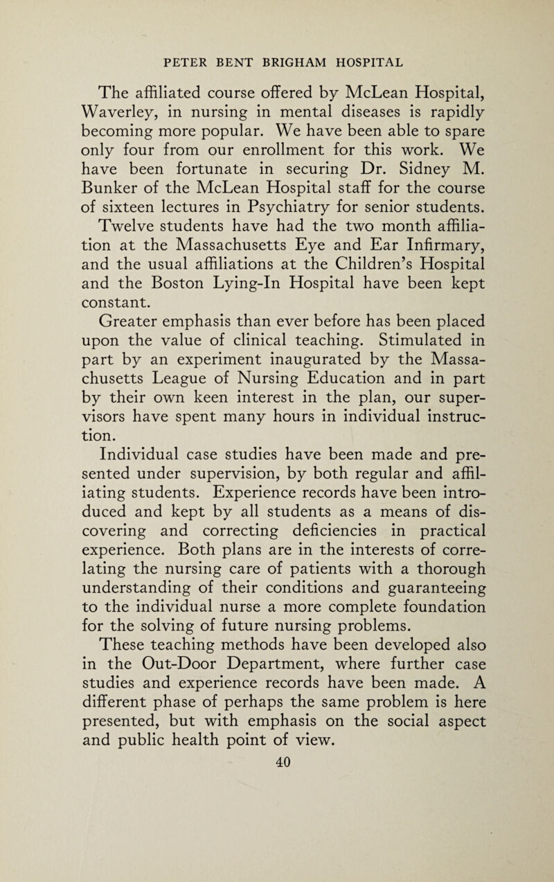 The affiliated course offered by McLean Hospital, Waverley, in nursing in mental diseases is rapidly becoming more popular. We have been able to spare only four from our enrollment for this work. We have been fortunate in securing Dr. Sidney M. Bunker of the McLean Hospital staff for the course of sixteen lectures in Psychiatry for senior students. Twelve students have had the two month affilia¬ tion at the Massachusetts Eye and Ear Infirmary, and the usual affiliations at the Children’s Hospital and the Boston Lying-In Hospital have been kept constant. Greater emphasis than ever before has been placed upon the value of clinical teaching. Stimulated in part by an experiment inaugurated by the Massa¬ chusetts League of Nursing Education and in part by their own keen interest in the plan, our super¬ visors have spent many hours in individual instruc¬ tion. Individual case studies have been made and pre¬ sented under supervision, by both regular and affil¬ iating students. Experience records have been intro¬ duced and kept by all students as a means of dis¬ covering and correcting deficiencies in practical experience. Both plans are in the interests of corre¬ lating the nursing care of patients with a thorough understanding of their conditions and guaranteeing to the individual nurse a more complete foundation for the solving of future nursing problems. These teaching methods have been developed also in the Out-Door Department, where further case studies and experience records have been made. A different phase of perhaps the same problem is here presented, but with emphasis on the social aspect and public health point of view.