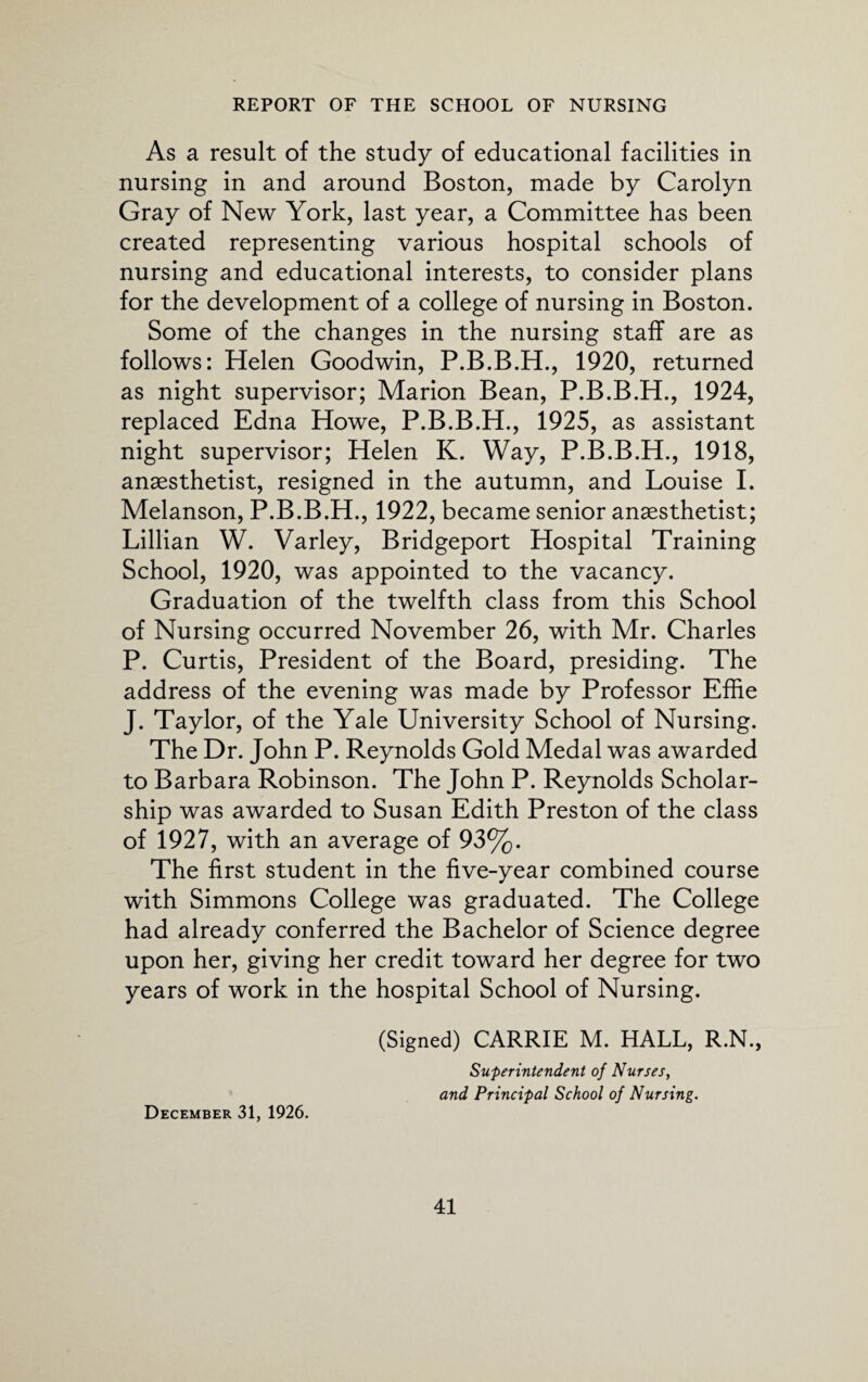 As a result of the study of educational facilities in nursing in and around Boston, made by Carolyn Gray of New York, last year, a Committee has been created representing various hospital schools of nursing and educational interests, to consider plans for the development of a college of nursing in Boston. Some of the changes in the nursing staff are as follows: Helen Goodwin, P.B.B.H., 1920, returned as night supervisor; Marion Bean, P.B.B.H., 1924, replaced Edna Howe, P.B.B.H., 1925, as assistant night supervisor; Helen K. Way, P.B.B.H., 1918, anaesthetist, resigned in the autumn, and Louise I. Melanson, P.B.B.H., 1922, became senior anaesthetist; Lillian W. Varley, Bridgeport Hospital Training School, 1920, was appointed to the vacancy. Graduation of the twelfth class from this School of Nursing occurred November 26, with Mr. Charles P. Curtis, President of the Board, presiding. The address of the evening was made by Professor Effie J. Taylor, of the Yale University School of Nursing. The Dr. John P. Reynolds Gold Medal was awarded to Barbara Robinson. The John P. Reynolds Scholar¬ ship was awarded to Susan Edith Preston of the class of 1927, with an average of 93%. The first student in the five-year combined course with Simmons College was graduated. The College had already conferred the Bachelor of Science degree upon her, giving her credit toward her degree for two years of work in the hospital School of Nursing. (Signed) CARRIE M. HALL, R.N., Superintendent of Nurses, and Principal School of Nursing. December 31, 1926.