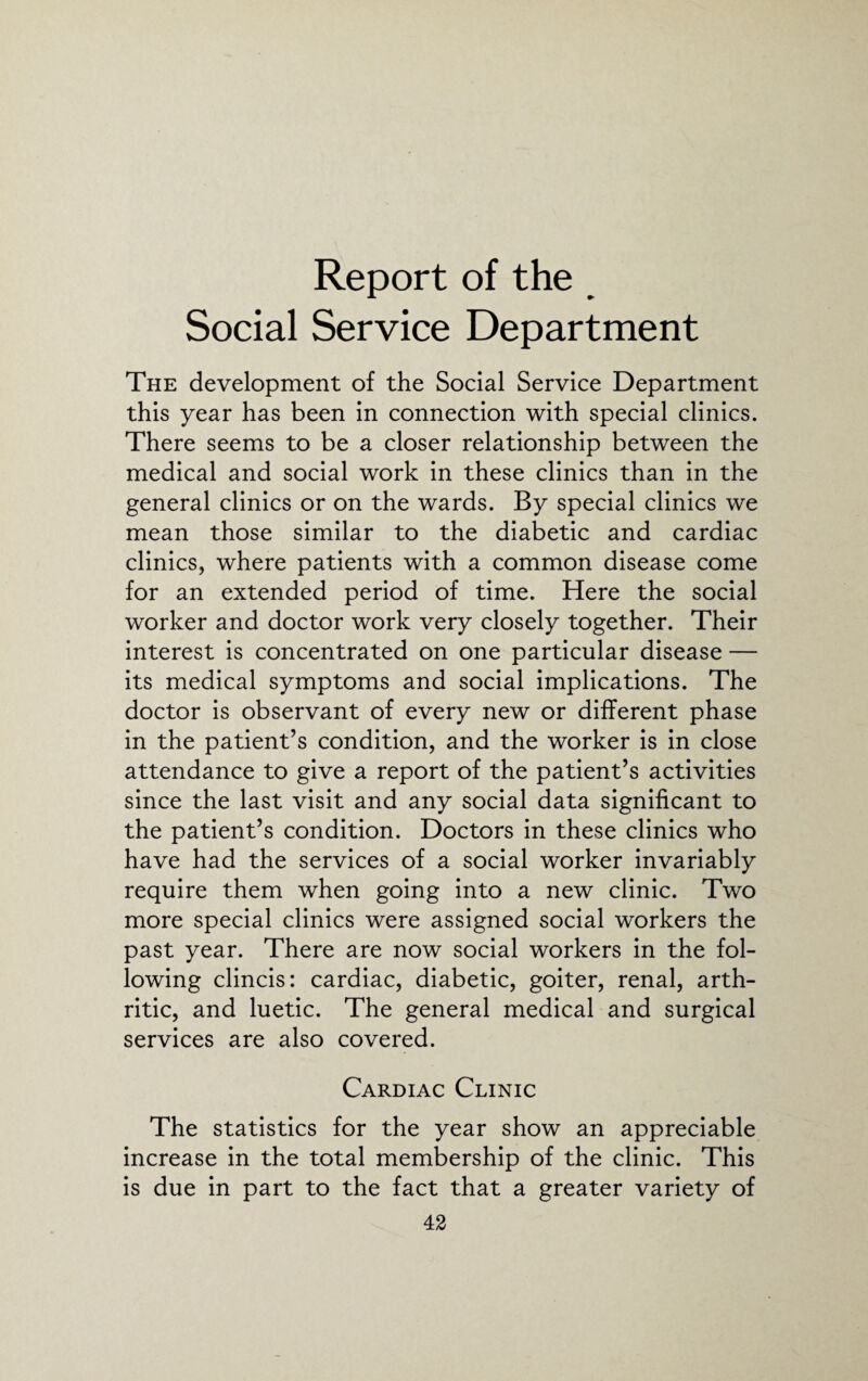 Report of the Social Service Department The development of the Social Service Department this year has been in connection with special clinics. There seems to be a closer relationship between the medical and social work in these clinics than in the general clinics or on the wards. By special clinics we mean those similar to the diabetic and cardiac clinics, where patients with a common disease come for an extended period of time. Here the social worker and doctor work very closely together. Their interest is concentrated on one particular disease — its medical symptoms and social implications. The doctor is observant of every new or different phase in the patient’s condition, and the worker is in close attendance to give a report of the patient’s activities since the last visit and any social data significant to the patient’s condition. Doctors in these clinics who have had the services of a social worker invariably require them when going into a new clinic. Two more special clinics were assigned social workers the past year. There are now social workers in the fol¬ lowing clincis: cardiac, diabetic, goiter, renal, arth¬ ritic, and luetic. The general medical and surgical services are also covered. Cardiac Clinic The statistics for the year show an appreciable increase in the total membership of the clinic. This is due in part to the fact that a greater variety of
