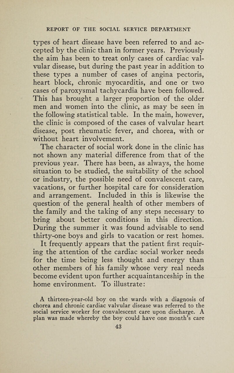 types of heart disease have been referred to and ac¬ cepted by the clinic than in former years. Previously the aim has been to treat only cases of cardiac val¬ vular disease, but during the past year in addition to these types a number of cases of angina pectoris, heart block, chronic myocarditis, and one or two cases of paroxysmal tachycardia have been followed. This has brought a larger proportion of the older men and women into the clinic, as may be seen in the following statistical table. In the main, however, the clinic is composed of the cases of valvular heart disease, post rheumatic fever, and chorea, with or without heart involvement. The character of social work done in the clinic has not shown any material difference from that of the previous year. There has been, as always, the home situation to be studied, the suitability of the school or industry, the possible need of convalescent care, vacations, or further hospital care for consideration and arrangement. Included in this is likewise the question of the general health of other members of the family and the taking of any steps necessary to bring about better conditions in this direction. During the summer it was found advisable to send thirty-one boys and girls to vacation or rest homes. It frequently appears that the patient first requir¬ ing the attention of the cardiac social worker needs for the time being less thought and energy than other members of his family whose very real needs become evident upon further acquaintanceship in the home environment. To illustrate: A thirteen-year-old boy on the wards with a diagnosis of chorea and chronic cardiac valvular disease was referred to the social service worker for convalescent care upon discharge. A plan was made whereby the boy could have one month’s care