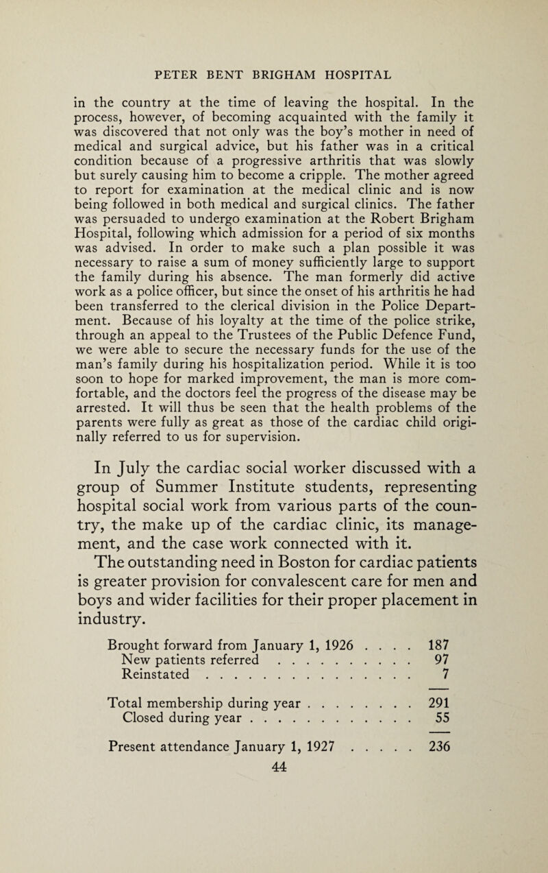 in the country at the time of leaving the hospital. In the process, however, of becoming acquainted with the family it was discovered that not only was the boy’s mother in need of medical and surgical advice, but his father was in a critical condition because of a progressive arthritis that was slowly but surely causing him to become a cripple. The mother agreed to report for examination at the medical clinic and is now being followed in both medical and surgical clinics. The father was persuaded to undergo examination at the Robert Brigham Hospital, following which admission for a period of six months was advised. In order to make such a plan possible it was necessary to raise a sum of money sufficiently large to support the family during his absence. The man formerly did active work as a police officer, but since the onset of his arthritis he had been transferred to the clerical division in the Police Depart¬ ment. Because of his loyalty at the time of the police strike, through an appeal to the Trustees of the Public Defence Fund, we were able to secure the necessary funds for the use of the man’s family during his hospitalization period. While it is too soon to hope for marked improvement, the man is more com¬ fortable, and the doctors feel the progress of the disease may be arrested. It will thus be seen that the health problems of the parents were fully as great as those of the cardiac child origi¬ nally referred to us for supervision. In July the cardiac social worker discussed with a group of Summer Institute students, representing hospital social work from various parts of the coun¬ try, the make up of the cardiac clinic, its manage¬ ment, and the case work connected with it. The outstanding need in Boston for cardiac patients is greater provision for convalescent care for men and boys and wider facilities for their proper placement in industry. Brought forward from January 1, 1926 .... 187 New patients referred . 97 Reinstated. 7 Total membership during year.291 Closed during year. 55 Present attendance January 1, 1927 236
