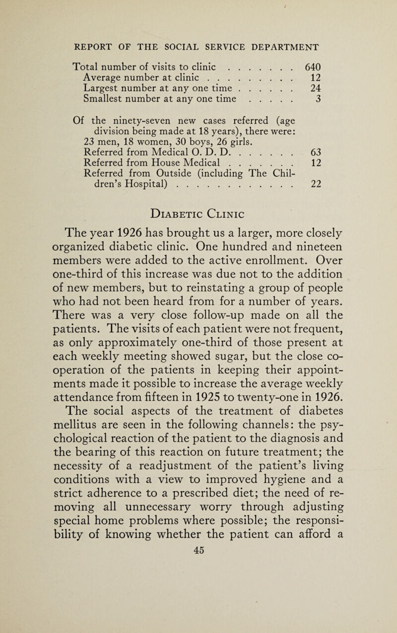 / REPORT OF THE SOCIAL SERVICE DEPARTMENT Total number of visits to clinic.640 Average number at clinic. 12 Largest number at any one time. 24 Smallest number at any one time. 3 Of the ninety-seven new cases referred (age division being made at 18 years), there were: 23 men, 18 women, 30 boys, 26 girls. Referred from Medical O. D. D. 63 Referred from House Medical. 12 Referred from Outside (including The Chil¬ dren’s Hospital). 22 Diabetic Clinic The year 1926 has brought us a larger, more closely organized diabetic clinic. One hundred and nineteen members were added to the active enrollment. Over one-third of this increase was due not to the addition of new members, but to reinstating a group of people who had not been heard from for a number of years. There was a very close follow-up made on all the patients. The visits of each patient were not frequent, as only approximately one-third of those present at each weekly meeting showed sugar, but the close co¬ operation of the patients in keeping their appoint¬ ments made it possible to increase the average weekly attendance from fifteen in 1925 to twenty-one in 1926. The social aspects of the treatment of diabetes mellitus are seen in the following channels: the psy¬ chological reaction of the patient to the diagnosis and the bearing of this reaction on future treatment; the necessity of a readjustment of the patient’s living conditions with a view to improved hygiene and a strict adherence to a prescribed diet; the need of re¬ moving all unnecessary worry through adjusting special home problems where possible; the responsi¬ bility of knowing whether the patient can afford a