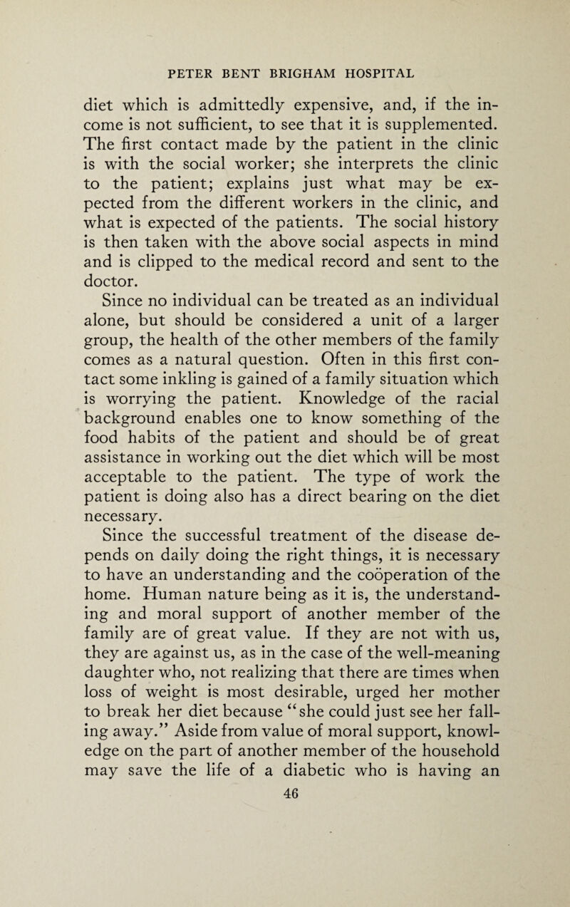 diet which is admittedly expensive, and, if the in¬ come is not sufficient, to see that it is supplemented. The first contact made by the patient in the clinic is with the social worker; she interprets the clinic to the patient; explains just what may be ex¬ pected from the different workers in the clinic, and what is expected of the patients. The social history is then taken with the above social aspects in mind and is clipped to the medical record and sent to the doctor. Since no individual can be treated as an individual alone, but should be considered a unit of a larger group, the health of the other members of the family comes as a natural question. Often in this first con¬ tact some inkling is gained of a family situation which is worrying the patient. Knowledge of the racial background enables one to know something of the food habits of the patient and should be of great assistance in working out the diet which will be most acceptable to the patient. The type of work the patient is doing also has a direct bearing on the diet necessary. Since the successful treatment of the disease de¬ pends on daily doing the right things, it is necessary to have an understanding and the cooperation of the home. Human nature being as it is, the understand¬ ing and moral support of another member of the family are of great value. If they are not with us, they are against us, as in the case of the well-meaning daughter who, not realizing that there are times when loss of weight is most desirable, urged her mother to break her diet because “she could just see her fall¬ ing away.” Aside from value of moral support, knowl¬ edge on the part of another member of the household may save the life of a diabetic who is having an