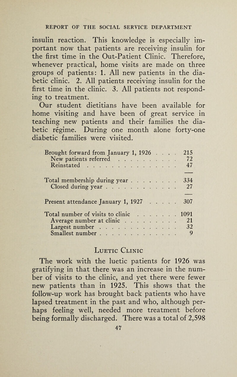 insulin reaction. This knowledge is especially im¬ portant now that patients are receiving insulin for the first time in the Out-Patient Clinic. Therefore, whenever practical, home visits are made on three groups of patients: 1. All new patients in the dia¬ betic clinic. 2. All patients receiving insulin for the first time in the clinic. 3. All patients not respond¬ ing to treatment. Our student dietitians have been available for home visiting and have been of great service in teaching new patients and their families the dia¬ betic regime. During one month alone forty-one diabetic families were visited. Brought forward from January 1, 1926 .... 215 New patients referred . 72 Reinstated. 47 Total membership during year.334 Closed during year. 27 Present attendance January 1, 1927 307 Total number of visits to clinic.1091 Average number at clinic. 21 Largest number. 32 Smallest number. 9 Luetic Clinic The work with the luetic patients for 1926 was gratifying in that there was an increase in the num¬ ber of visits to the clinic, and yet there were fewer new patients than in 1925. This shows that the follow-up work has brought back patients who have lapsed treatment in the past and who, although per¬ haps feeling well, needed more treatment before being formally discharged. There was a total of 2,598