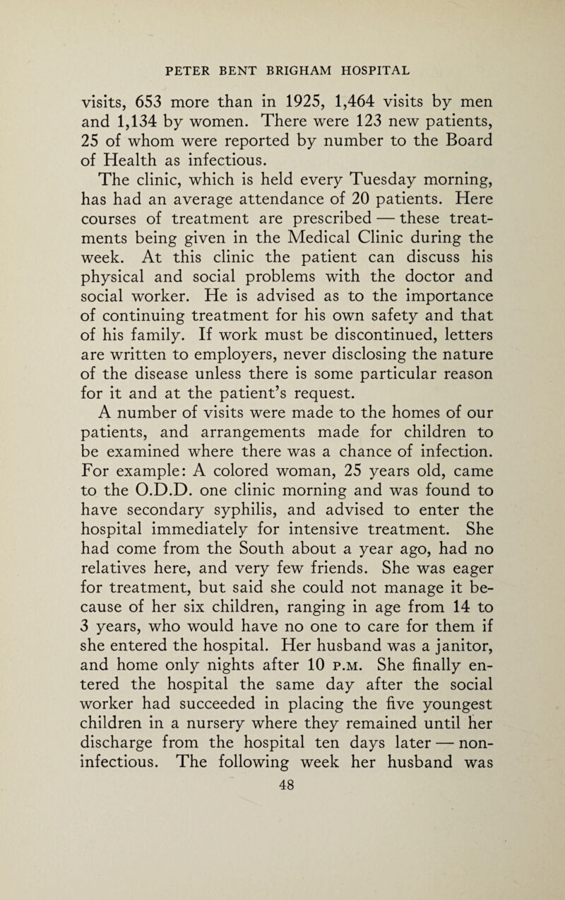 visits, 653 more than in 1925, 1,464 visits by men and 1,134 by women. There were 123 new patients, 25 of whom were reported by number to the Board of Health as infectious. The clinic, which is held every Tuesday morning, has had an average attendance of 20 patients. Here courses of treatment are prescribed — these treat¬ ments being given in the Medical Clinic during the week. At this clinic the patient can discuss his physical and social problems with the doctor and social worker. He is advised as to the importance of continuing treatment for his own safety and that of his family. If work must be discontinued, letters are written to employers, never disclosing the nature of the disease unless there is some particular reason for it and at the patient’s request. A number of visits were made to the homes of our patients, and arrangements made for children to be examined where there was a chance of infection. For example: A colored woman, 25 years old, came to the O.D.D. one clinic morning and was found to have secondary syphilis, and advised to enter the hospital immediately for intensive treatment. She had come from the South about a year ago, had no relatives here, and very few friends. She was eager for treatment, but said she could not manage it be¬ cause of her six children, ranging in age from 14 to 3 years, who would have no one to care for them if she entered the hospital. Her husband was a janitor, and home only nights after 10 p.m. She finally en¬ tered the hospital the same day after the social worker had succeeded in placing the five youngest children in a nursery where they remained until her discharge from the hospital ten days later — non- infectious. The following week her husband was