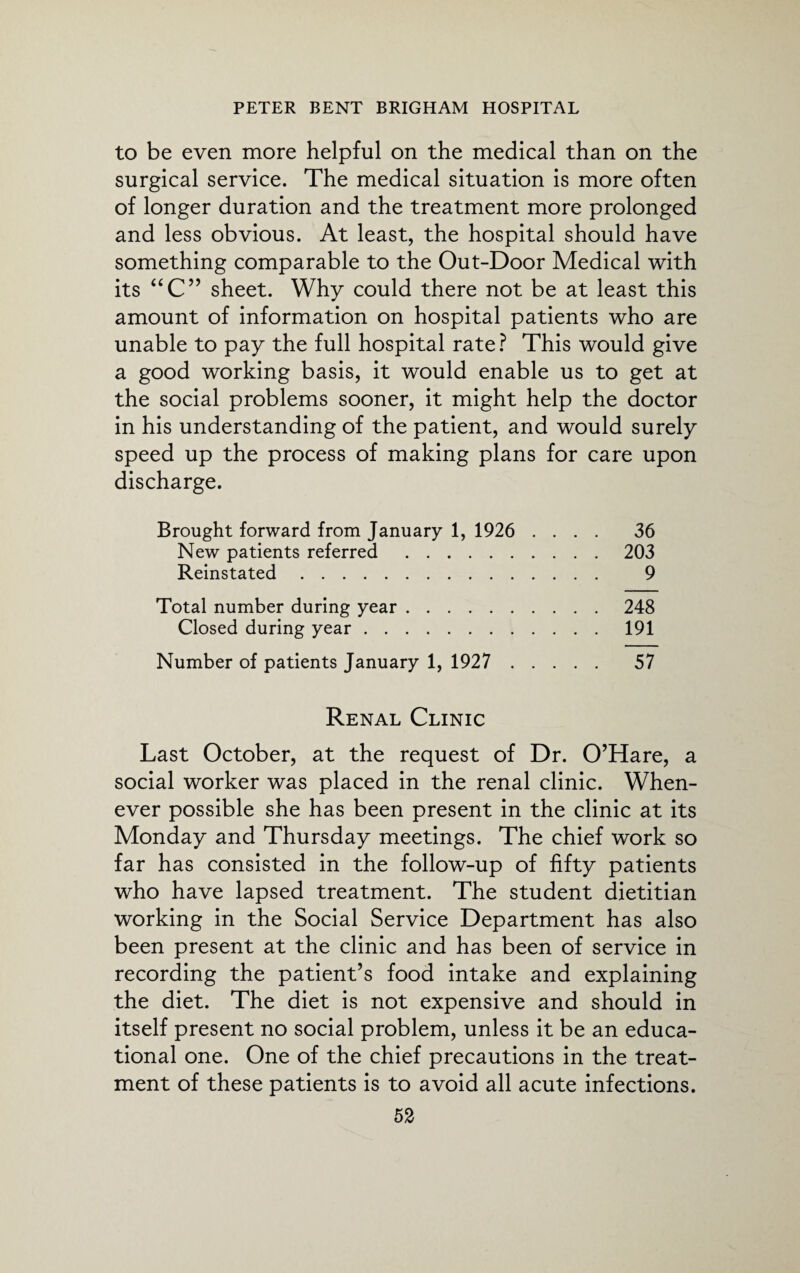 to be even more helpful on the medical than on the surgical service. The medical situation is more often of longer duration and the treatment more prolonged and less obvious. At least, the hospital should have something comparable to the Out-Door Medical with its “C” sheet. Why could there not be at least this amount of information on hospital patients who are unable to pay the full hospital rate ? This would give a good working basis, it would enable us to get at the social problems sooner, it might help the doctor in his understanding of the patient, and would surely speed up the process of making plans for care upon discharge. Brought forward from January 1, 1926 .... 36 New patients referred .203 Reinstated. 9 Total number during year.248 Closed during year.191 Number of patients January 1, 1927 . 57 Renal Clinic Last October, at the request of Dr. O’Hare, a social worker was placed in the renal clinic. When¬ ever possible she has been present in the clinic at its Monday and Thursday meetings. The chief work so far has consisted in the follow-up of fifty patients who have lapsed treatment. The student dietitian working in the Social Service Department has also been present at the clinic and has been of service in recording the patient’s food intake and explaining the diet. The diet is not expensive and should in itself present no social problem, unless it be an educa¬ tional one. One of the chief precautions in the treat¬ ment of these patients is to avoid all acute infections.