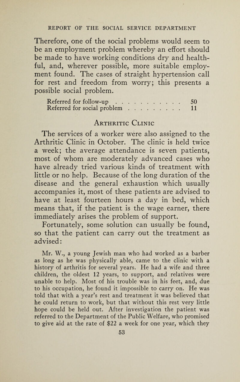 Therefore, one of the social problems would seem to be an employment problem whereby an effort should be made to have working conditions dry and health¬ ful, and, wherever possible, more suitable employ¬ ment found. The cases of straight hypertension call for rest and freedom from worry; this presents a possible social problem. Referred for follow-up. 50 Referred for social problem. 11 Arthritic Clinic The services of a worker were also assigned to the Arthritic Clinic in October. The clinic is held twice a week; the average attendance is seven patients, most of whom are moderately advanced cases who have already tried various kinds of treatment with little or no help. Because of the long duration of the disease and the general exhaustion which usually accompanies it, most of these patients are advised to have at least fourteen hours a day in bed, which means that, if the patient is the wage earner, there immediately arises the problem of support. Fortunately, some solution can usually be found, so that the patient can carry out the treatment as advised: Mr. W., a young Jewish man who had worked as a barber as long as he was physically able, came to the clinic with a history of arthritis for several years. He had a wife and three children, the oldest 12 years, to support, and relatives were unable to help. Most of his trouble was in his feet, and, due to his occupation, he found it impossible to carry on. He was told that with a year’s rest and treatment it was believed that he could return to work, but that without this rest very little hope could be held out. After investigation the patient was referred to the Department of the Public Welfare, who promised to give aid at the rate of $22 a week for one year, which they