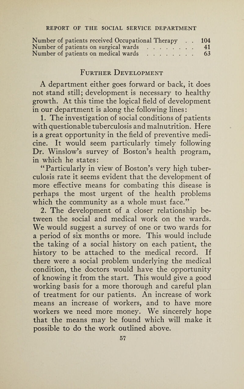 Number of patients received Occupational Therapy . . 104 Number of patients on surgical wards . 41 Number of patients on medical wards . 63 Further Development A department either goes forward or back, it does not stand still; development is necessary to healthy growth. At this time the logical field of development in our department is along the following lines: 1. The investigation of social conditions of patients with questionable tuberculosis and malnutrition. Here is a great opportunity in the field of preventive medi¬ cine. It would seem particularly timely following Dr. Winslow’s survey of Boston’s health program, in which he states: “ Particularly in view of Boston’s very high tuber¬ culosis rate it seems evident that the development of more effective means for combating this disease is perhaps the most urgent of the health problems which the community as a whole must face.” 2. The development of a closer relationship be¬ tween the social and medical work on the wards. We would suggest a survey of one or two wards for a period of six months or more. This would include the taking of a social history on each patient, the history to be attached to the medical record. If there were a social problem underlying the medical condition, the doctors would have the opportunity of knowing it from the start. This would give a good working basis for a more thorough and careful plan of treatment for our patients. An increase of work means an increase of workers, and to have more workers we need more money. We sincerely hope that the means may be found which will make it possible to do the work outlined above.