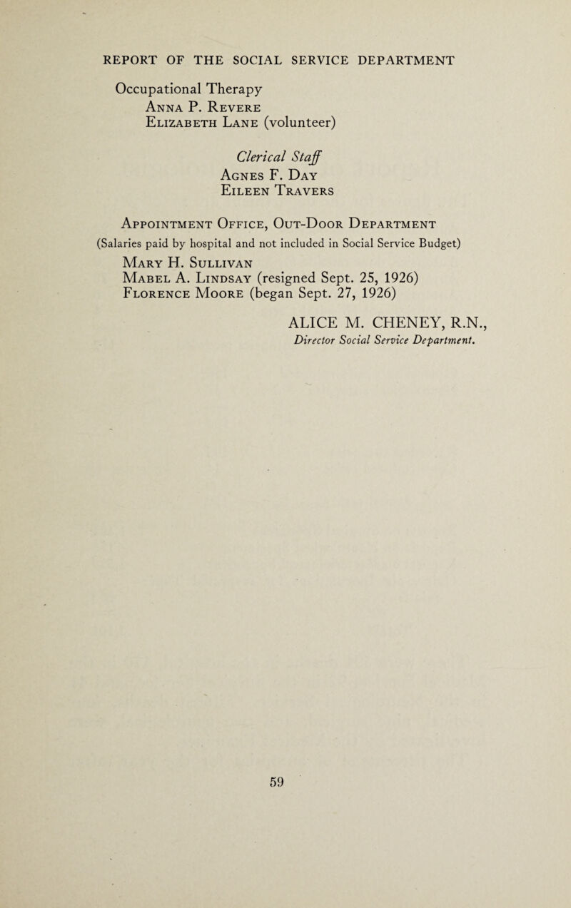 Occupational Therapy Anna P. Revere Elizabeth Lane (volunteer) Clerical Staff Agnes F. Day Eileen Travers Appointment Office, Out-Door Department (Salaries paid by hospital and not included in Social Service Budget) Mary H. Sullivan Mabel A. Lindsay (resigned Sept. 25, 1926) Florence Moore (began Sept. 27, 1926) ALICE M. CHENEY, R.N., Director Social Service Department.