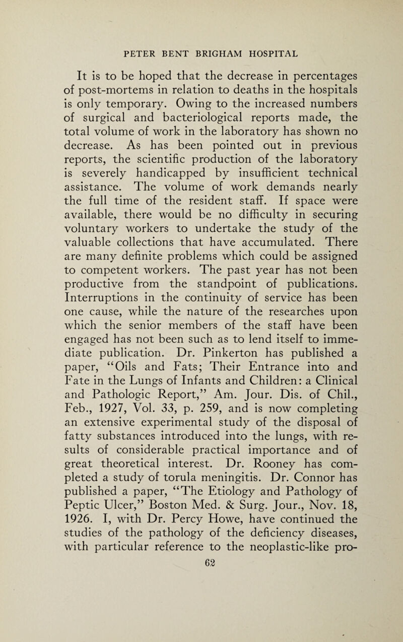 It is to be hoped that the decrease in percentages of post-mortems in relation to deaths in the hospitals is only temporary. Owing to the increased numbers of surgical and bacteriological reports made, the total volume of work in the laboratory has shown no decrease. As has been pointed out in previous reports, the scientific production of the laboratory is severely handicapped by insufficient technical assistance. The volume of work demands nearly the full time of the resident staff. If space were available, there would be no difficulty in securing voluntary workers to undertake the study of the valuable collections that have accumulated. There are many definite problems which could be assigned to competent workers. The past year has not been productive from the standpoint of publications. Interruptions in the continuity of service has been one cause, while the nature of the researches upon which the senior members of the staff have been engaged has not been such as to lend itself to imme¬ diate publication. Dr. Pinkerton has published a paper, “Oils and Fats; Their Entrance into and Fate in the Lungs of Infants and Children: a Clinical and Pathologic Report,” Am. Jour. Dis. of Chil., Feb., 1927, Vol. 33, p. 259, and is now completing an extensive experimental study of the disposal of fatty substances introduced into the lungs, with re¬ sults of considerable practical importance and of great theoretical interest. Dr. Rooney has com¬ pleted a study of torula meningitis. Dr. Connor has published a paper, “The Etiology and Pathology of Peptic Ulcer,” Boston Med. & Surg. Jour., Nov. 18, 1926. I, with Dr. Percy Howe, have continued the studies of the pathology of the deficiency diseases, with particular reference to the neoplastic-like pro-