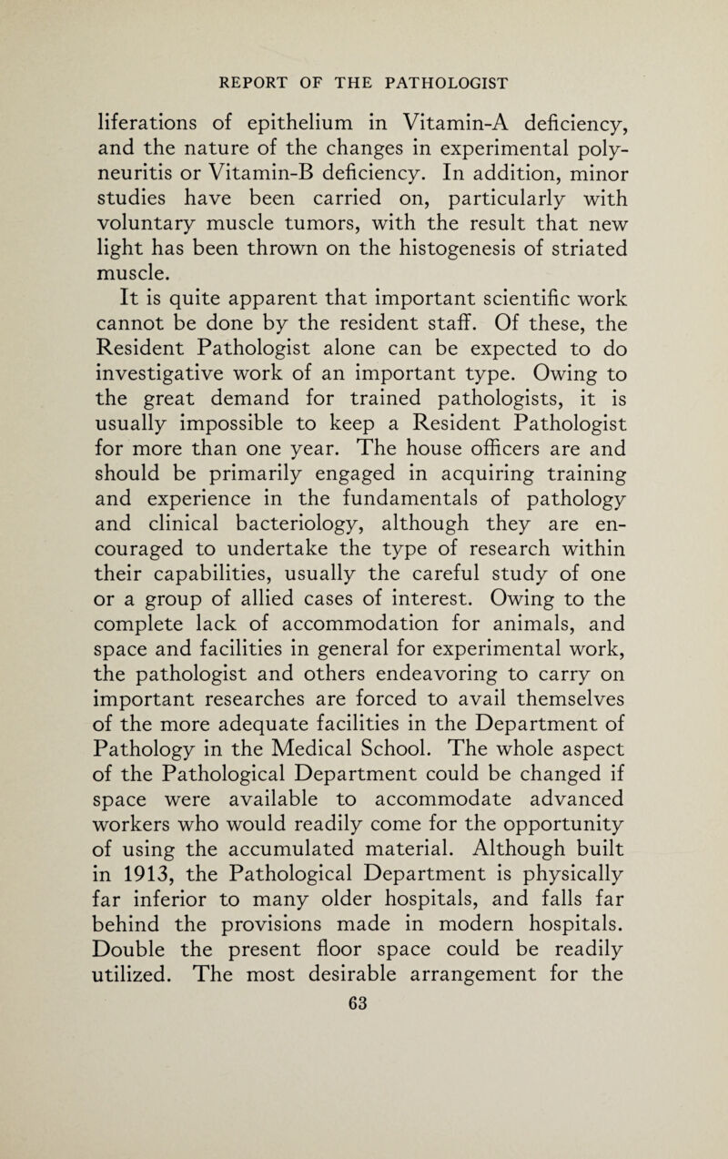 liferations of epithelium in Vitamin-A deficiency, and the nature of the changes in experimental poly¬ neuritis or Vitamin-B deficiency. In addition, minor studies have been carried on, particularly with voluntary muscle tumors, with the result that new light has been thrown on the histogenesis of striated muscle. It is quite apparent that important scientific work cannot be done by the resident staff. Of these, the Resident Pathologist alone can be expected to do investigative work of an important type. Owing to the great demand for trained pathologists, it is usually impossible to keep a Resident Pathologist for more than one year. The house officers are and should be primarily engaged in acquiring training and experience in the fundamentals of pathology and clinical bacteriology, although they are en¬ couraged to undertake the type of research within their capabilities, usually the careful study of one or a group of allied cases of interest. Owing to the complete lack of accommodation for animals, and space and facilities in general for experimental work, the pathologist and others endeavoring to carry on important researches are forced to avail themselves of the more adequate facilities in the Department of Pathology in the Medical School. The whole aspect of the Pathological Department could be changed if space were available to accommodate advanced workers who would readily come for the opportunity of using the accumulated material. Although built in 1913, the Pathological Department is physically far inferior to many older hospitals, and falls far behind the provisions made in modern hospitals. Double the present floor space could be readily utilized. The most desirable arrangement for the