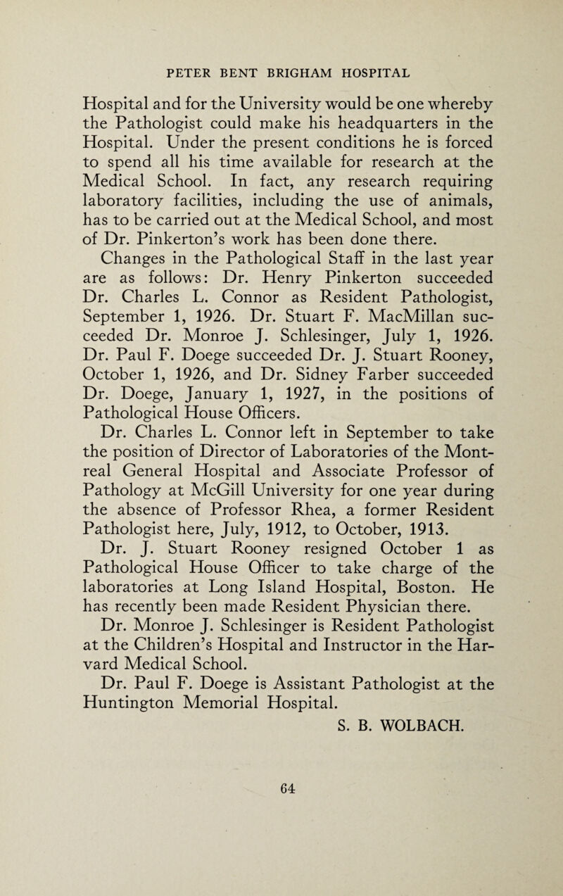 Hospital and for the University would be one whereby the Pathologist could make his headquarters in the Hospital. Under the present conditions he is forced to spend all his time available for research at the Medical School. In fact, any research requiring laboratory facilities, including the use of animals, has to be carried out at the Medical School, and most of Dr. Pinkerton’s work has been done there. Changes in the Pathological Staff in the last year are as follows: Dr. Henry Pinkerton succeeded Dr. Charles L. Connor as Resident Pathologist, September 1, 1926. Dr. Stuart F. MacMillan suc¬ ceeded Dr. Monroe J. Schlesinger, July 1, 1926. Dr. Paul F. Doege succeeded Dr. J. Stuart Rooney, October 1, 1926, and Dr. Sidney Farber succeeded Dr. Doege, January 1, 1927, in the positions of Pathological House Officers. Dr. Charles L. Connor left in September to take the position of Director of Laboratories of the Mont¬ real General Hospital and Associate Professor of Pathology at McGill University for one year during the absence of Professor Rhea, a former Resident Pathologist here, July, 1912, to October, 1913. Dr. J. Stuart Rooney resigned October 1 as Pathological House Officer to take charge of the laboratories at Long Island Hospital, Boston. He has recently been made Resident Physician there. Dr. Monroe J. Schlesinger is Resident Pathologist at the Children’s Hospital and Instructor in the Har¬ vard Medical School. Dr. Paul F. Doege is Assistant Pathologist at the Huntington Memorial Hospital. S. B. WOLBACH.