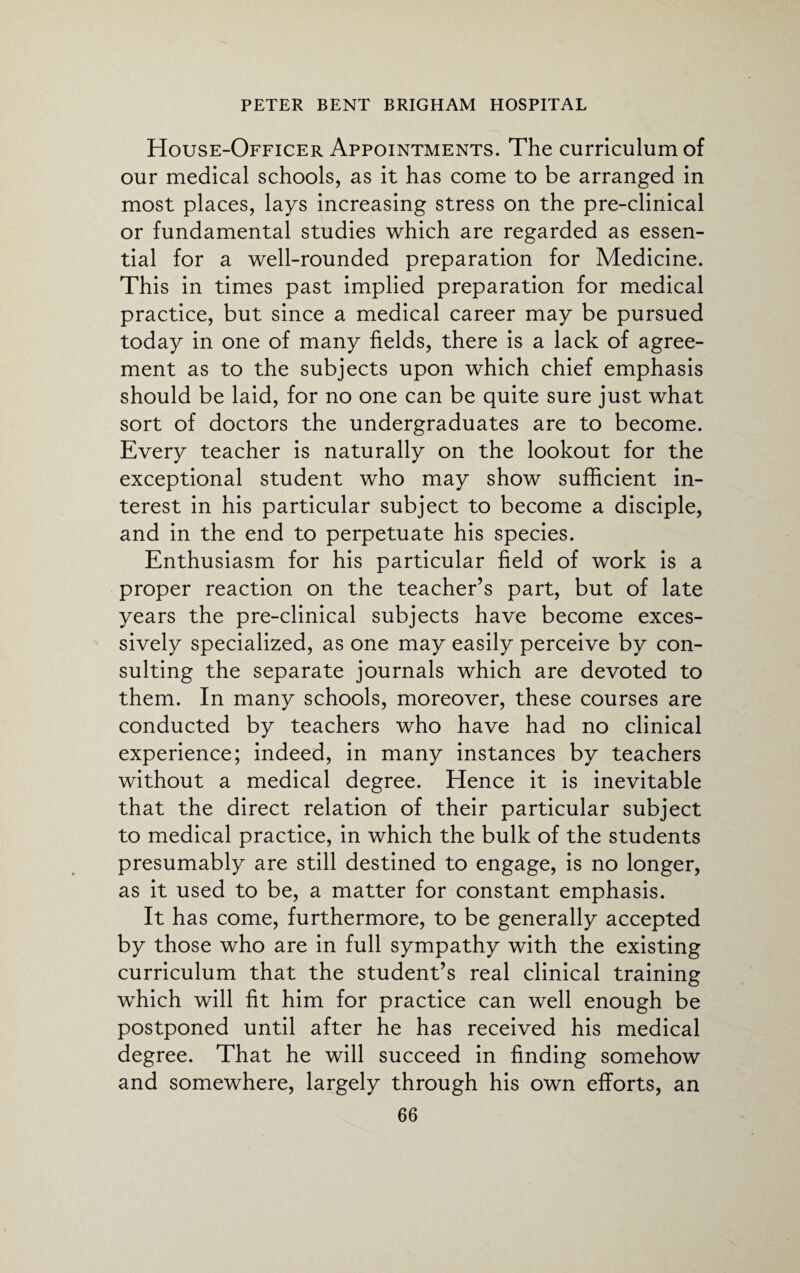 House-Officer Appointments. The curriculum of our medical schools, as it has come to be arranged in most places, lays increasing stress on the pre-clinical or fundamental studies which are regarded as essen¬ tial for a well-rounded preparation for Medicine. This in times past implied preparation for medical practice, but since a medical career may be pursued today in one of many fields, there is a lack of agree¬ ment as to the subjects upon which chief emphasis should be laid, for no one can be quite sure just what sort of doctors the undergraduates are to become. Every teacher is naturally on the lookout for the exceptional student who may show sufficient in¬ terest in his particular subject to become a disciple, and in the end to perpetuate his species. Enthusiasm for his particular field of work is a proper reaction on the teacher’s part, but of late years the pre-clinical subjects have become exces¬ sively specialized, as one may easily perceive by con¬ sulting the separate journals which are devoted to them. In many schools, moreover, these courses are conducted by teachers who have had no clinical experience; indeed, in many instances by teachers without a medical degree. Hence it is inevitable that the direct relation of their particular subject to medical practice, in which the bulk of the students presumably are still destined to engage, is no longer, as it used to be, a matter for constant emphasis. It has come, furthermore, to be generally accepted by those who are in full sympathy with the existing curriculum that the student’s real clinical training which will fit him for practice can well enough be postponed until after he has received his medical degree. That he will succeed in finding somehow and somewhere, largely through his own efforts, an