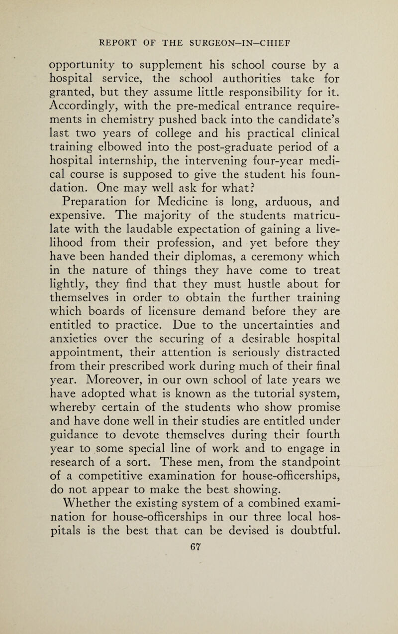 opportunity to supplement his school course by a hospital service, the school authorities take for granted, but they assume little responsibility for it. Accordingly, with the pre-medical entrance require¬ ments in chemistry pushed back into the candidate’s last two years of college and his practical clinical training elbowed into the post-graduate period of a hospital internship, the intervening four-year medi¬ cal course is supposed to give the student his foun¬ dation. One may well ask for what? Preparation for Medicine is long, arduous, and expensive. The majority of the students matricu¬ late with the laudable expectation of gaining a live¬ lihood from their profession, and yet before they have been handed their diplomas, a ceremony which in the nature of things they have come to treat lightly, they find that they must hustle about for themselves in order to obtain the further training which boards of licensure demand before they are entitled to practice. Due to the uncertainties and anxieties over the securing of a desirable hospital appointment, their attention is seriously distracted from their prescribed work during much of their final year. Moreover, in our own school of late years we have adopted what is known as the tutorial system, whereby certain of the students who show promise and have done well in their studies are entitled under guidance to devote themselves during their fourth year to some special line of work and to engage in research of a sort. These men, from the standpoint of a competitive examination for house-ofiicerships, do not appear to make the best showing. Whether the existing system of a combined exami¬ nation for house-ofiicerships in our three local hos¬ pitals is the best that can be devised is doubtful.